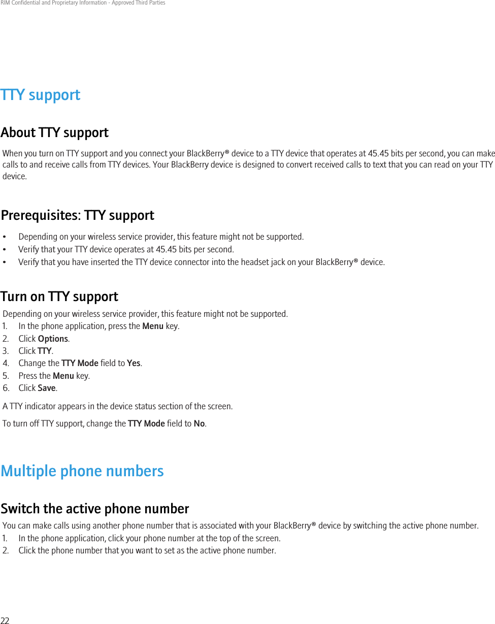 TTY supportAbout TTY supportWhen you turn on TTY support and you connect your BlackBerry® device to a TTY device that operates at 45.45 bits per second, you can makecalls to and receive calls from TTY devices. Your BlackBerry device is designed to convert received calls to text that you can read on your TTYdevice.Prerequisites: TTY support• Depending on your wireless service provider, this feature might not be supported.• Verify that your TTY device operates at 45.45 bits per second.• Verify that you have inserted the TTY device connector into the headset jack on your BlackBerry® device.Turn on TTY supportDepending on your wireless service provider, this feature might not be supported.1. In the phone application, press the Menu key.2. Click Options.3. Click TTY.4. Change the TTY Mode field to Yes.5. Press the Menu key.6. Click Save.A TTY indicator appears in the device status section of the screen.To turn off TTY support, change the TTY Mode field to No.Multiple phone numbersSwitch the active phone numberYou can make calls using another phone number that is associated with your BlackBerry® device by switching the active phone number.1. In the phone application, click your phone number at the top of the screen.2. Click the phone number that you want to set as the active phone number.RIM Confidential and Proprietary Information - Approved Third Parties22