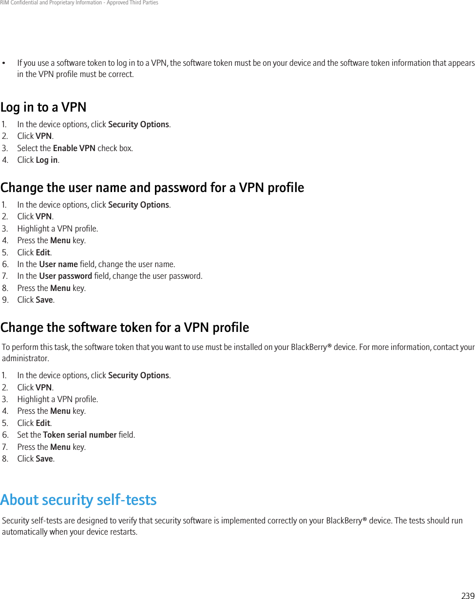 •If you use a software token to log in to a VPN, the software token must be on your device and the software token information that appearsin the VPN profile must be correct.Log in to a VPN1. In the device options, click Security Options.2. Click VPN.3. Select the Enable VPN check box.4. Click Log in.Change the user name and password for a VPN profile1. In the device options, click Security Options.2. Click VPN.3. Highlight a VPN profile.4. Press the Menu key.5. Click Edit.6. In the User name field, change the user name.7. In the User password field, change the user password.8. Press the Menu key.9. Click Save.Change the software token for a VPN profileTo perform this task, the software token that you want to use must be installed on your BlackBerry® device. For more information, contact youradministrator.1. In the device options, click Security Options.2. Click VPN.3. Highlight a VPN profile.4. Press the Menu key.5. Click Edit.6. Set the Token serial number field.7. Press the Menu key.8. Click Save.About security self-testsSecurity self-tests are designed to verify that security software is implemented correctly on your BlackBerry® device. The tests should runautomatically when your device restarts.RIM Confidential and Proprietary Information - Approved Third Parties239