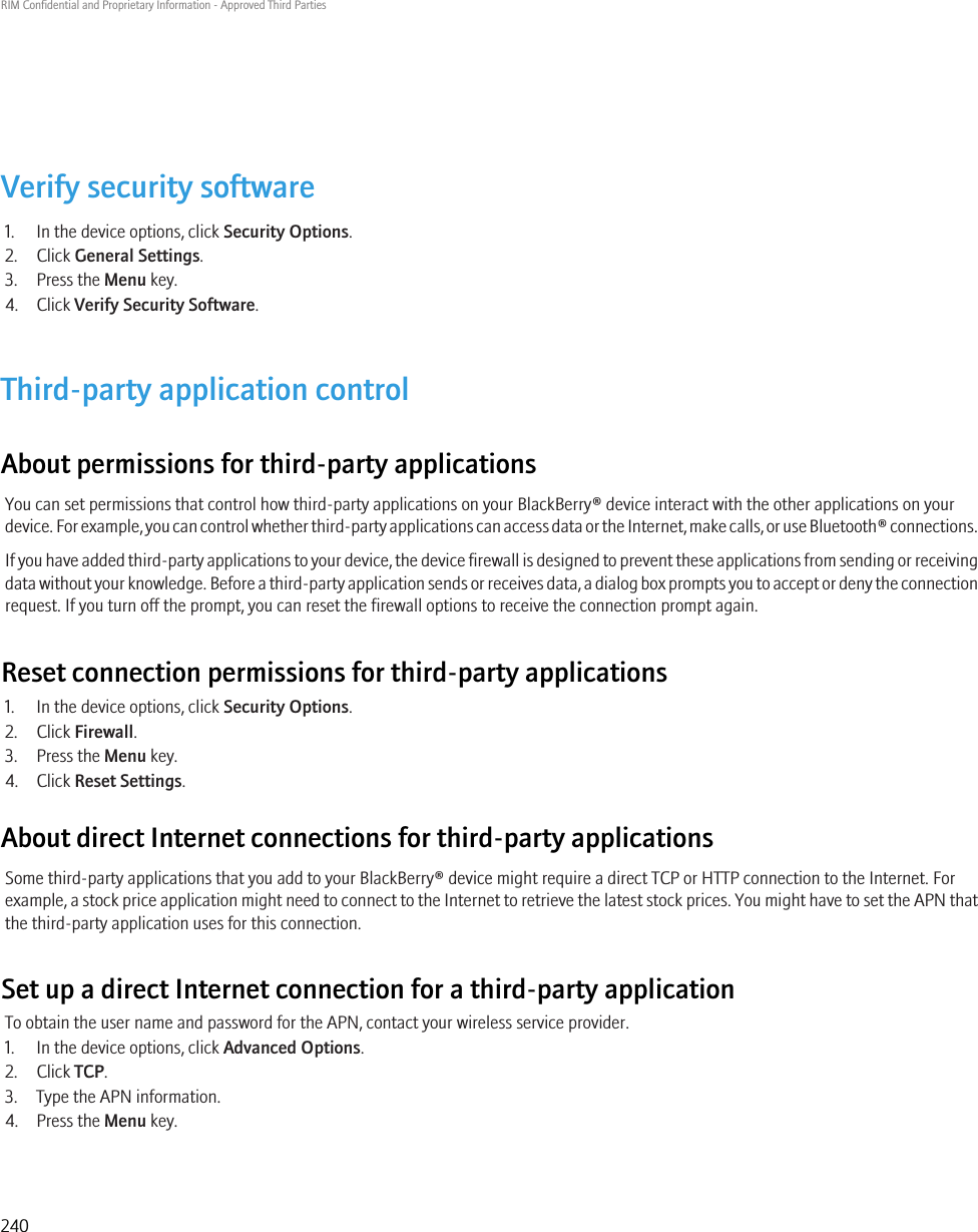 Verify security software1. In the device options, click Security Options.2. Click General Settings.3. Press the Menu key.4. Click Verify Security Software.Third-party application controlAbout permissions for third-party applicationsYou can set permissions that control how third-party applications on your BlackBerry® device interact with the other applications on yourdevice. For example, you can control whether third-party applications can access data or the Internet, make calls, or use Bluetooth® connections.If you have added third-party applications to your device, the device firewall is designed to prevent these applications from sending or receivingdata without your knowledge. Before a third-party application sends or receives data, a dialog box prompts you to accept or deny the connectionrequest. If you turn off the prompt, you can reset the firewall options to receive the connection prompt again.Reset connection permissions for third-party applications1. In the device options, click Security Options.2. Click Firewall.3. Press the Menu key.4. Click Reset Settings.About direct Internet connections for third-party applicationsSome third-party applications that you add to your BlackBerry® device might require a direct TCP or HTTP connection to the Internet. Forexample, a stock price application might need to connect to the Internet to retrieve the latest stock prices. You might have to set the APN thatthe third-party application uses for this connection.Set up a direct Internet connection for a third-party applicationTo obtain the user name and password for the APN, contact your wireless service provider.1. In the device options, click Advanced Options.2. Click TCP.3. Type the APN information.4. Press the Menu key.RIM Confidential and Proprietary Information - Approved Third Parties240