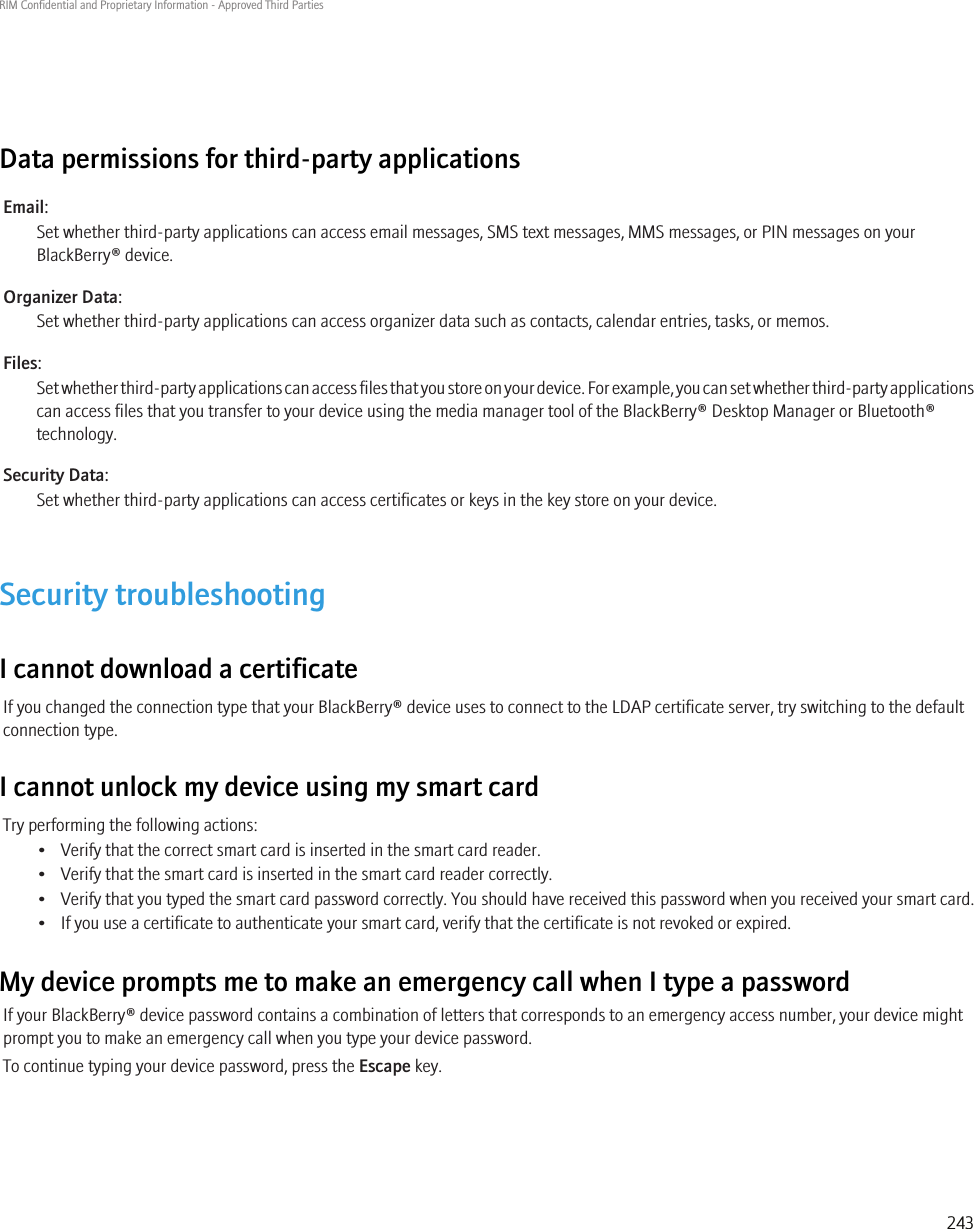 Data permissions for third-party applicationsEmail:Set whether third-party applications can access email messages, SMS text messages, MMS messages, or PIN messages on yourBlackBerry® device.Organizer Data:Set whether third-party applications can access organizer data such as contacts, calendar entries, tasks, or memos.Files:Set whether third-party applications can access files that you store on your device. For example, you can set whether third-party applicationscan access files that you transfer to your device using the media manager tool of the BlackBerry® Desktop Manager or Bluetooth®technology.Security Data:Set whether third-party applications can access certificates or keys in the key store on your device.Security troubleshootingI cannot download a certificateIf you changed the connection type that your BlackBerry® device uses to connect to the LDAP certificate server, try switching to the defaultconnection type.I cannot unlock my device using my smart cardTry performing the following actions:• Verify that the correct smart card is inserted in the smart card reader.• Verify that the smart card is inserted in the smart card reader correctly.• Verify that you typed the smart card password correctly. You should have received this password when you received your smart card.• If you use a certificate to authenticate your smart card, verify that the certificate is not revoked or expired.My device prompts me to make an emergency call when I type a passwordIf your BlackBerry® device password contains a combination of letters that corresponds to an emergency access number, your device mightprompt you to make an emergency call when you type your device password.To continue typing your device password, press the Escape key.RIM Confidential and Proprietary Information - Approved Third Parties243