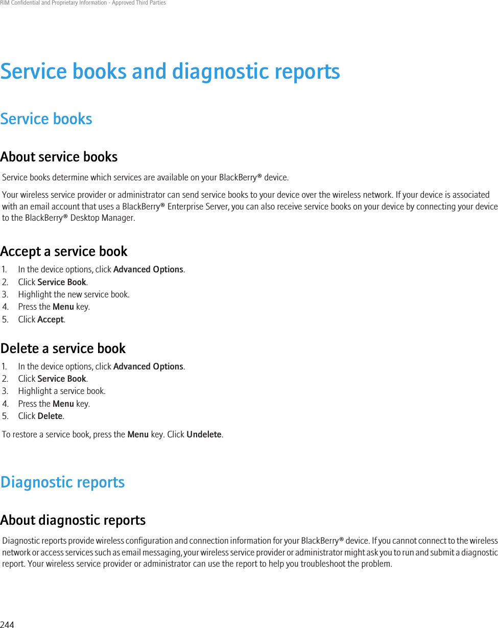 Service books and diagnostic reportsService booksAbout service booksService books determine which services are available on your BlackBerry® device.Your wireless service provider or administrator can send service books to your device over the wireless network. If your device is associatedwith an email account that uses a BlackBerry® Enterprise Server, you can also receive service books on your device by connecting your deviceto the BlackBerry® Desktop Manager.Accept a service book1. In the device options, click Advanced Options.2. Click Service Book.3. Highlight the new service book.4. Press the Menu key.5. Click Accept.Delete a service book1. In the device options, click Advanced Options.2. Click Service Book.3. Highlight a service book.4. Press the Menu key.5. Click Delete.To restore a service book, press the Menu key. Click Undelete.Diagnostic reportsAbout diagnostic reportsDiagnostic reports provide wireless configuration and connection information for your BlackBerry® device. If you cannot connect to the wirelessnetwork or access services such as email messaging, your wireless service provider or administrator might ask you to run and submit a diagnosticreport. Your wireless service provider or administrator can use the report to help you troubleshoot the problem.RIM Confidential and Proprietary Information - Approved Third Parties244