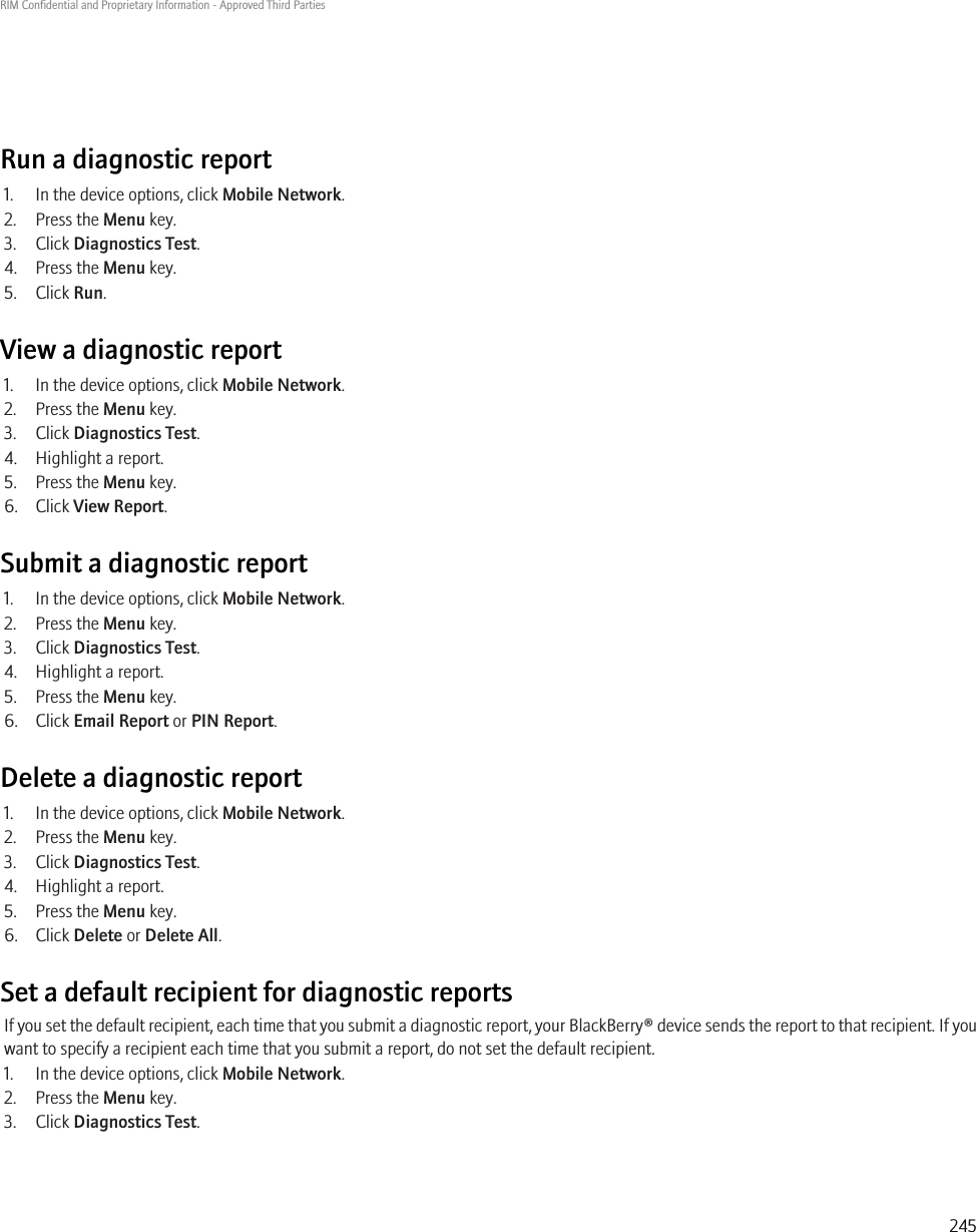 Run a diagnostic report1. In the device options, click Mobile Network.2. Press the Menu key.3. Click Diagnostics Test.4. Press the Menu key.5. Click Run.View a diagnostic report1. In the device options, click Mobile Network.2. Press the Menu key.3. Click Diagnostics Test.4. Highlight a report.5. Press the Menu key.6. Click View Report.Submit a diagnostic report1. In the device options, click Mobile Network.2. Press the Menu key.3. Click Diagnostics Test.4. Highlight a report.5. Press the Menu key.6. Click Email Report or PIN Report.Delete a diagnostic report1. In the device options, click Mobile Network.2. Press the Menu key.3. Click Diagnostics Test.4. Highlight a report.5. Press the Menu key.6. Click Delete or Delete All.Set a default recipient for diagnostic reportsIf you set the default recipient, each time that you submit a diagnostic report, your BlackBerry® device sends the report to that recipient. If youwant to specify a recipient each time that you submit a report, do not set the default recipient.1. In the device options, click Mobile Network.2. Press the Menu key.3. Click Diagnostics Test.RIM Confidential and Proprietary Information - Approved Third Parties245