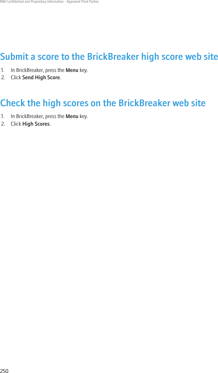 Submit a score to the BrickBreaker high score web site1. In BrickBreaker, press the Menu key.2. Click Send High Score.Check the high scores on the BrickBreaker web site1. In BrickBreaker, press the Menu key.2. Click High Scores.RIM Confidential and Proprietary Information - Approved Third Parties250