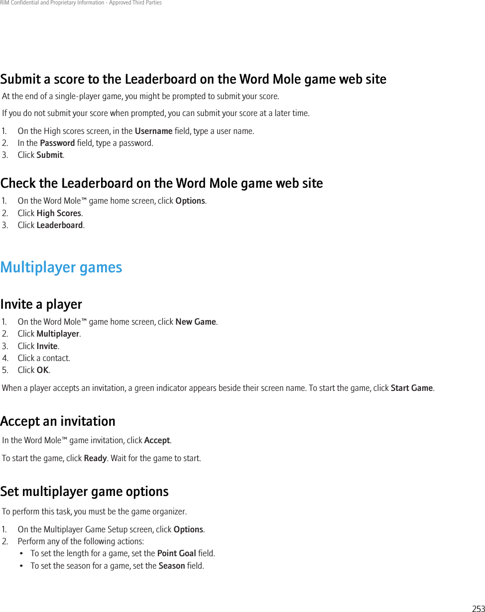 Submit a score to the Leaderboard on the Word Mole game web siteAt the end of a single-player game, you might be prompted to submit your score.If you do not submit your score when prompted, you can submit your score at a later time.1. On the High scores screen, in the Username field, type a user name.2. In the Password field, type a password.3. Click Submit.Check the Leaderboard on the Word Mole game web site1. On the Word Mole™ game home screen, click Options.2. Click High Scores.3. Click Leaderboard.Multiplayer gamesInvite a player1. On the Word Mole™ game home screen, click New Game.2. Click Multiplayer.3. Click Invite.4. Click a contact.5. Click OK.When a player accepts an invitation, a green indicator appears beside their screen name. To start the game, click Start Game.Accept an invitationIn the Word Mole™ game invitation, click Accept.To start the game, click Ready. Wait for the game to start.Set multiplayer game optionsTo perform this task, you must be the game organizer.1. On the Multiplayer Game Setup screen, click Options.2. Perform any of the following actions:• To set the length for a game, set the Point Goal field.• To set the season for a game, set the Season field.RIM Confidential and Proprietary Information - Approved Third Parties253