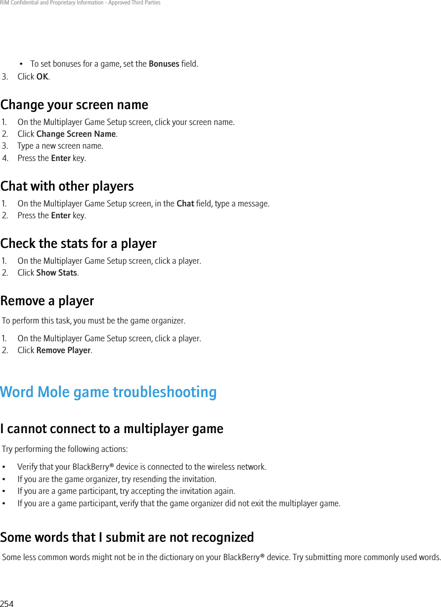 • To set bonuses for a game, set the Bonuses field.3. Click OK.Change your screen name1. On the Multiplayer Game Setup screen, click your screen name.2. Click Change Screen Name.3. Type a new screen name.4. Press the Enter key.Chat with other players1. On the Multiplayer Game Setup screen, in the Chat field, type a message.2. Press the Enter key.Check the stats for a player1. On the Multiplayer Game Setup screen, click a player.2. Click Show Stats.Remove a playerTo perform this task, you must be the game organizer.1. On the Multiplayer Game Setup screen, click a player.2. Click Remove Player.Word Mole game troubleshootingI cannot connect to a multiplayer gameTry performing the following actions:• Verify that your BlackBerry® device is connected to the wireless network.• If you are the game organizer, try resending the invitation.• If you are a game participant, try accepting the invitation again.• If you are a game participant, verify that the game organizer did not exit the multiplayer game.Some words that I submit are not recognizedSome less common words might not be in the dictionary on your BlackBerry® device. Try submitting more commonly used words.RIM Confidential and Proprietary Information - Approved Third Parties254