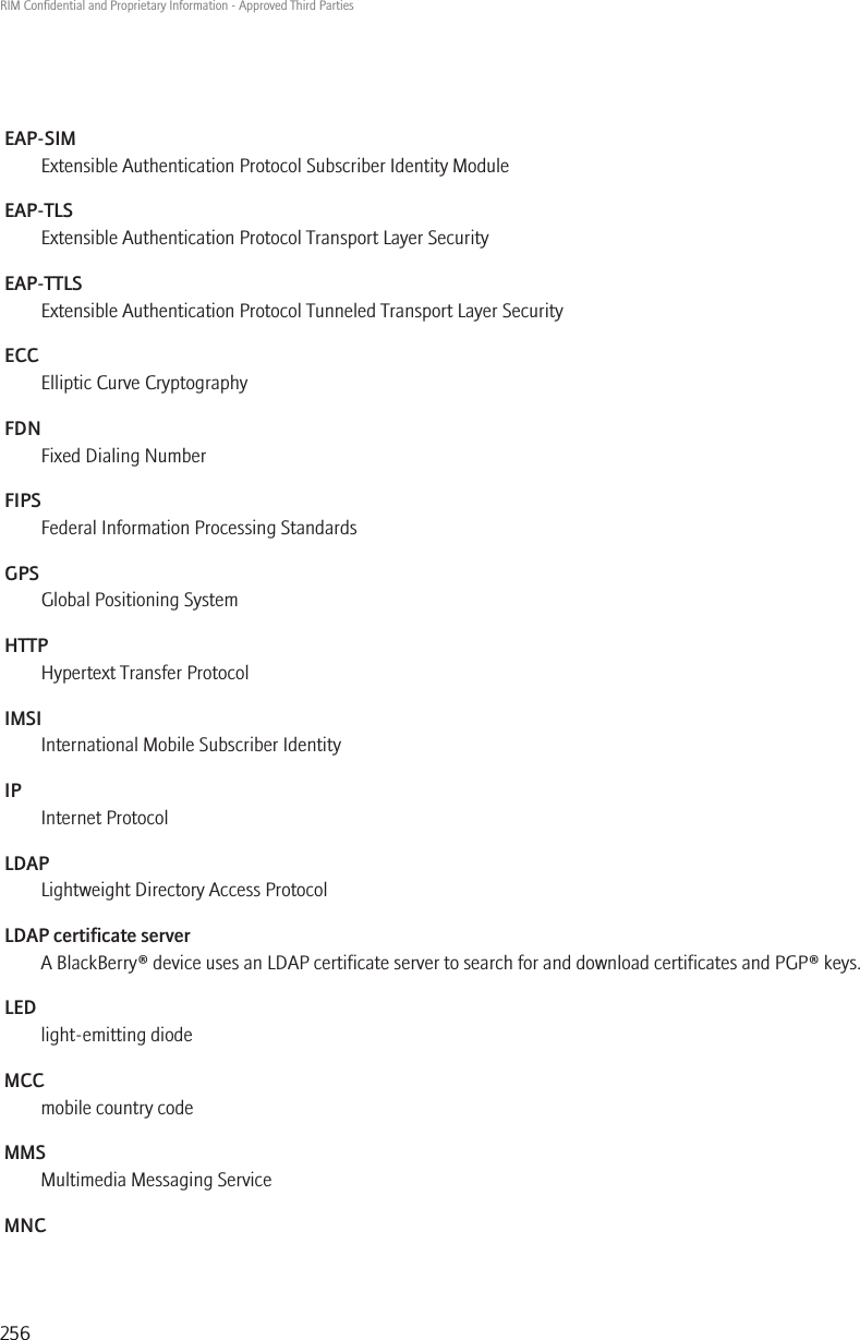 EAP-SIMExtensible Authentication Protocol Subscriber Identity ModuleEAP-TLSExtensible Authentication Protocol Transport Layer SecurityEAP-TTLSExtensible Authentication Protocol Tunneled Transport Layer SecurityECCElliptic Curve CryptographyFDNFixed Dialing NumberFIPSFederal Information Processing StandardsGPSGlobal Positioning SystemHTTPHypertext Transfer ProtocolIMSIInternational Mobile Subscriber IdentityIPInternet ProtocolLDAPLightweight Directory Access ProtocolLDAP certificate serverA BlackBerry® device uses an LDAP certificate server to search for and download certificates and PGP® keys.LEDlight-emitting diodeMCCmobile country codeMMSMultimedia Messaging ServiceMNCRIM Confidential and Proprietary Information - Approved Third Parties256