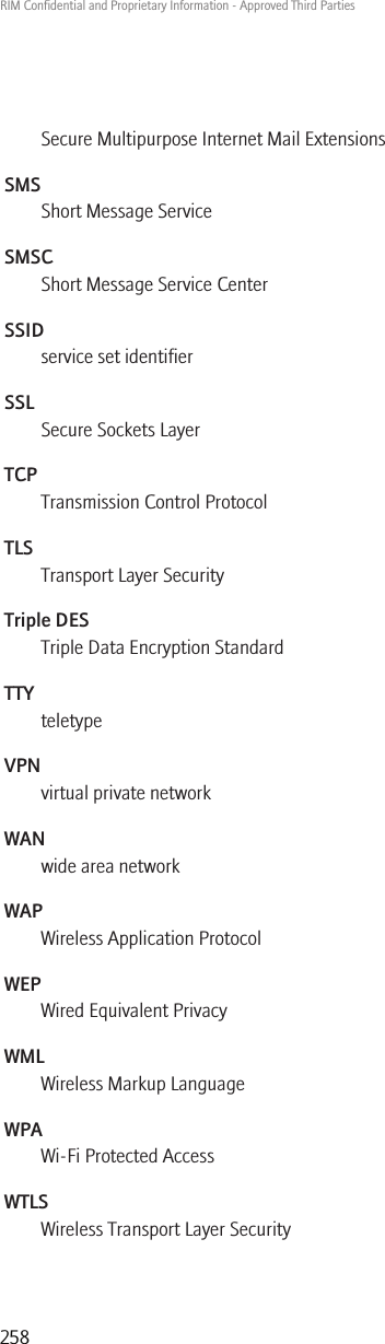 Secure Multipurpose Internet Mail ExtensionsSMSShort Message ServiceSMSCShort Message Service CenterSSIDservice set identifierSSLSecure Sockets LayerTCPTransmission Control ProtocolTLSTransport Layer SecurityTriple DESTriple Data Encryption StandardTTYteletypeVPNvirtual private networkWANwide area networkWAPWireless Application ProtocolWEPWired Equivalent PrivacyWMLWireless Markup LanguageWPAWi-Fi Protected AccessWTLSWireless Transport Layer SecurityRIM Confidential and Proprietary Information - Approved Third Parties258