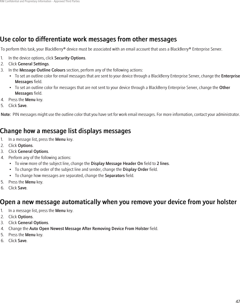 Use color to differentiate work messages from other messagesTo perform this task, your BlackBerry® device must be associated with an email account that uses a BlackBerry® Enterprise Server.1. In the device options, click Security Options.2. Click General Settings.3. In the Message Outline Colours section, perform any of the following actions:•To set an outline color for email messages that are sent to your device through a BlackBerry Enterprise Server, change the EnterpriseMessages field.• To set an outline color for messages that are not sent to your device through a BlackBerry Enterprise Server, change the OtherMessages field.4. Press the Menu key.5. Click Save.Note:  PIN messages might use the outline color that you have set for work email messages. For more information, contact your administrator.Change how a message list displays messages1. In a message list, press the Menu key.2. Click Options.3. Click General Options.4. Perform any of the following actions:• To view more of the subject line, change the Display Message Header On field to 2 lines.• To change the order of the subject line and sender, change the Display Order field.• To change how messages are separated, change the Separators field.5. Press the Menu key.6. Click Save.Open a new message automatically when you remove your device from your holster1. In a message list, press the Menu key.2. Click Options.3. Click General Options.4. Change the Auto Open Newest Message After Removing Device From Holster field.5. Press the Menu key.6. Click Save.RIM Confidential and Proprietary Information - Approved Third Parties47