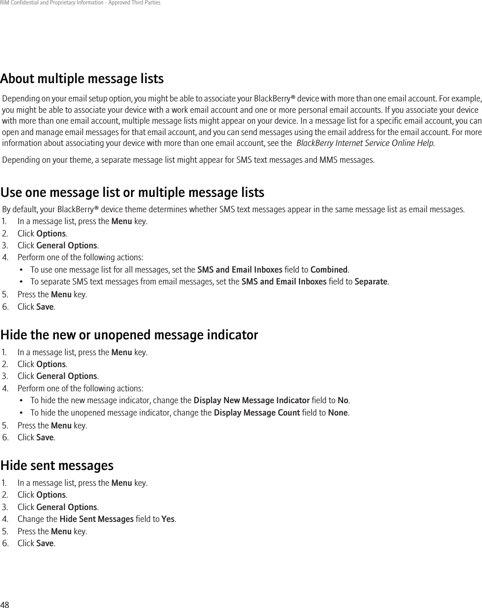 About multiple message listsDepending on your email setup option, you might be able to associate your BlackBerry® device with more than one email account. For example,you might be able to associate your device with a work email account and one or more personal email accounts. If you associate your devicewith more than one email account, multiple message lists might appear on your device. In a message list for a specific email account, you canopen and manage email messages for that email account, and you can send messages using the email address for the email account. For moreinformation about associating your device with more than one email account, see the  BlackBerry Internet Service Online Help.Depending on your theme, a separate message list might appear for SMS text messages and MMS messages.Use one message list or multiple message listsBy default, your BlackBerry® device theme determines whether SMS text messages appear in the same message list as email messages.1. In a message list, press the Menu key.2. Click Options.3. Click General Options.4. Perform one of the following actions:• To use one message list for all messages, set the SMS and Email Inboxes field to Combined.• To separate SMS text messages from email messages, set the SMS and Email Inboxes field to Separate.5. Press the Menu key.6. Click Save.Hide the new or unopened message indicator1. In a message list, press the Menu key.2. Click Options.3. Click General Options.4. Perform one of the following actions:• To hide the new message indicator, change the Display New Message Indicator field to No.• To hide the unopened message indicator, change the Display Message Count field to None.5. Press the Menu key.6. Click Save.Hide sent messages1. In a message list, press the Menu key.2. Click Options.3. Click General Options.4. Change the Hide Sent Messages field to Yes.5. Press the Menu key.6. Click Save.RIM Confidential and Proprietary Information - Approved Third Parties48