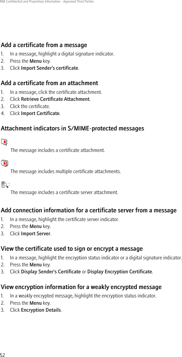 Add a certificate from a message1. In a message, highlight a digital signature indicator.2. Press the Menu key.3. Click Import Sender’s certificate.Add a certificate from an attachment1. In a message, click the certificate attachment.2. Click Retrieve Certificate Attachment.3. Click the certificate.4. Click Import Certificate.Attachment indicators in S/MIME-protected messages:The message includes a certificate attachment.:The message includes multiple certificate attachments.:The message includes a certificate server attachment.Add connection information for a certificate server from a message1. In a message, highlight the certificate server indicator.2. Press the Menu key.3. Click Import Server.View the certificate used to sign or encrypt a message1. In a message, highlight the encryption status indicator or a digital signature indicator.2. Press the Menu key.3. Click Display Sender&apos;s Certificate or Display Encryption Certificate.View encryption information for a weakly encrypted message1. In a weakly encrypted message, highlight the encryption status indicator.2. Press the Menu key.3. Click Encryption Details.RIM Confidential and Proprietary Information - Approved Third Parties52