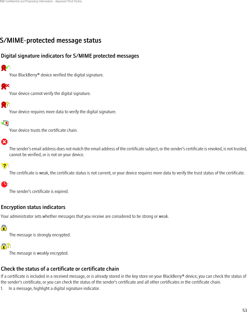 S/MIME-protected message statusDigital signature indicators for S/MIME protected messages:Your BlackBerry® device verified the digital signature.:Your device cannot verify the digital signature.:Your device requires more data to verify the digital signature.:Your device trusts the certificate chain.:The sender’s email address does not match the email address of the certificate subject, or the sender’s certificate is revoked, is not trusted,cannot be verified, or is not on your device.:The certificate is weak, the certificate status is not current, or your device requires more data to verify the trust status of the certificate.:The sender’s certificate is expired.Encryption status indicatorsYour administrator sets whether messages that you receive are considered to be strong or weak.:The message is strongly encrypted.:The message is weakly encrypted.Check the status of a certificate or certificate chainIf a certificate is included in a received message, or is already stored in the key store on your BlackBerry® device, you can check the status ofthe sender&apos;s certificate, or you can check the status of the sender&apos;s certificate and all other certificates in the certificate chain.1. In a message, highlight a digital signature indicator.RIM Confidential and Proprietary Information - Approved Third Parties53