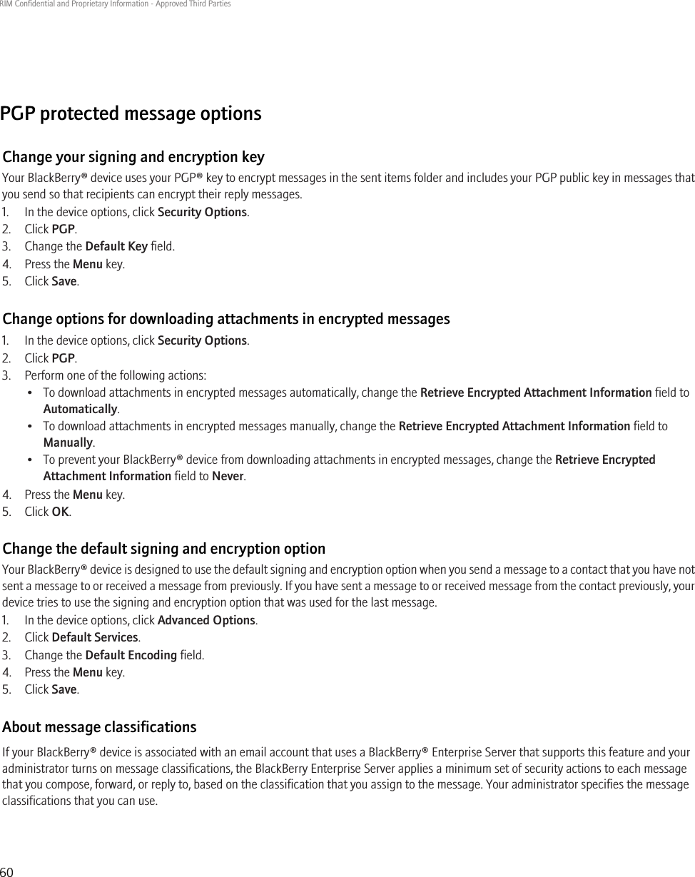 PGP protected message optionsChange your signing and encryption keyYour BlackBerry® device uses your PGP® key to encrypt messages in the sent items folder and includes your PGP public key in messages thatyou send so that recipients can encrypt their reply messages.1. In the device options, click Security Options.2. Click PGP.3. Change the Default Key field.4. Press the Menu key.5. Click Save.Change options for downloading attachments in encrypted messages1. In the device options, click Security Options.2. Click PGP.3. Perform one of the following actions:• To download attachments in encrypted messages automatically, change the Retrieve Encrypted Attachment Information field toAutomatically.• To download attachments in encrypted messages manually, change the Retrieve Encrypted Attachment Information field toManually.• To prevent your BlackBerry® device from downloading attachments in encrypted messages, change the Retrieve EncryptedAttachment Information field to Never.4. Press the Menu key.5. Click OK.Change the default signing and encryption optionYour BlackBerry® device is designed to use the default signing and encryption option when you send a message to a contact that you have notsent a message to or received a message from previously. If you have sent a message to or received message from the contact previously, yourdevice tries to use the signing and encryption option that was used for the last message.1. In the device options, click Advanced Options.2. Click Default Services.3. Change the Default Encoding field.4. Press the Menu key.5. Click Save.About message classificationsIf your BlackBerry® device is associated with an email account that uses a BlackBerry® Enterprise Server that supports this feature and youradministrator turns on message classifications, the BlackBerry Enterprise Server applies a minimum set of security actions to each messagethat you compose, forward, or reply to, based on the classification that you assign to the message. Your administrator specifies the messageclassifications that you can use.RIM Confidential and Proprietary Information - Approved Third Parties60