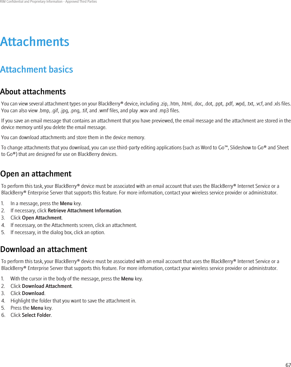 AttachmentsAttachment basicsAbout attachmentsYou can view several attachment types on your BlackBerry® device, including .zip, .htm, .html, .doc, .dot, .ppt, .pdf, .wpd, .txt, .vcf, and .xls files.You can also view .bmp, .gif, .jpg, .png, .tif, and .wmf files, and play .wav and .mp3 files.If you save an email message that contains an attachment that you have previewed, the email message and the attachment are stored in thedevice memory until you delete the email message.You can download attachments and store them in the device memory.To change attachments that you download, you can use third-party editing applications (such as Word to Go™, Slideshow to Go® and Sheetto Go®) that are designed for use on BlackBerry devices.Open an attachmentTo perform this task, your BlackBerry® device must be associated with an email account that uses the BlackBerry® Internet Service or aBlackBerry® Enterprise Server that supports this feature. For more information, contact your wireless service provider or administrator.1. In a message, press the Menu key.2. If necessary, click Retrieve Attachment Information.3. Click Open Attachment.4. If necessary, on the Attachments screen, click an attachment.5. If necessary, in the dialog box, click an option.Download an attachmentTo perform this task, your BlackBerry® device must be associated with an email account that uses the BlackBerry® Internet Service or aBlackBerry® Enterprise Server that supports this feature. For more information, contact your wireless service provider or administrator.1. With the cursor in the body of the message, press the Menu key.2. Click Download Attachment.3. Click Download.4. Highlight the folder that you want to save the attachment in.5. Press the Menu key.6. Click Select Folder.RIM Confidential and Proprietary Information - Approved Third Parties67