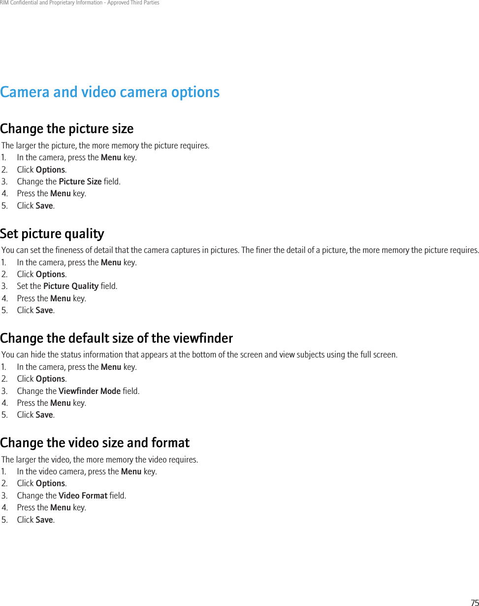 Camera and video camera optionsChange the picture sizeThe larger the picture, the more memory the picture requires.1. In the camera, press the Menu key.2. Click Options.3. Change the Picture Size field.4. Press the Menu key.5. Click Save.Set picture qualityYou can set the fineness of detail that the camera captures in pictures. The finer the detail of a picture, the more memory the picture requires.1. In the camera, press the Menu key.2. Click Options.3. Set the Picture Quality field.4. Press the Menu key.5. Click Save.Change the default size of the viewfinderYou can hide the status information that appears at the bottom of the screen and view subjects using the full screen.1. In the camera, press the Menu key.2. Click Options.3. Change the Viewfinder Mode field.4. Press the Menu key.5. Click Save.Change the video size and formatThe larger the video, the more memory the video requires.1. In the video camera, press the Menu key.2. Click Options.3. Change the Video Format field.4. Press the Menu key.5. Click Save.RIM Confidential and Proprietary Information - Approved Third Parties75