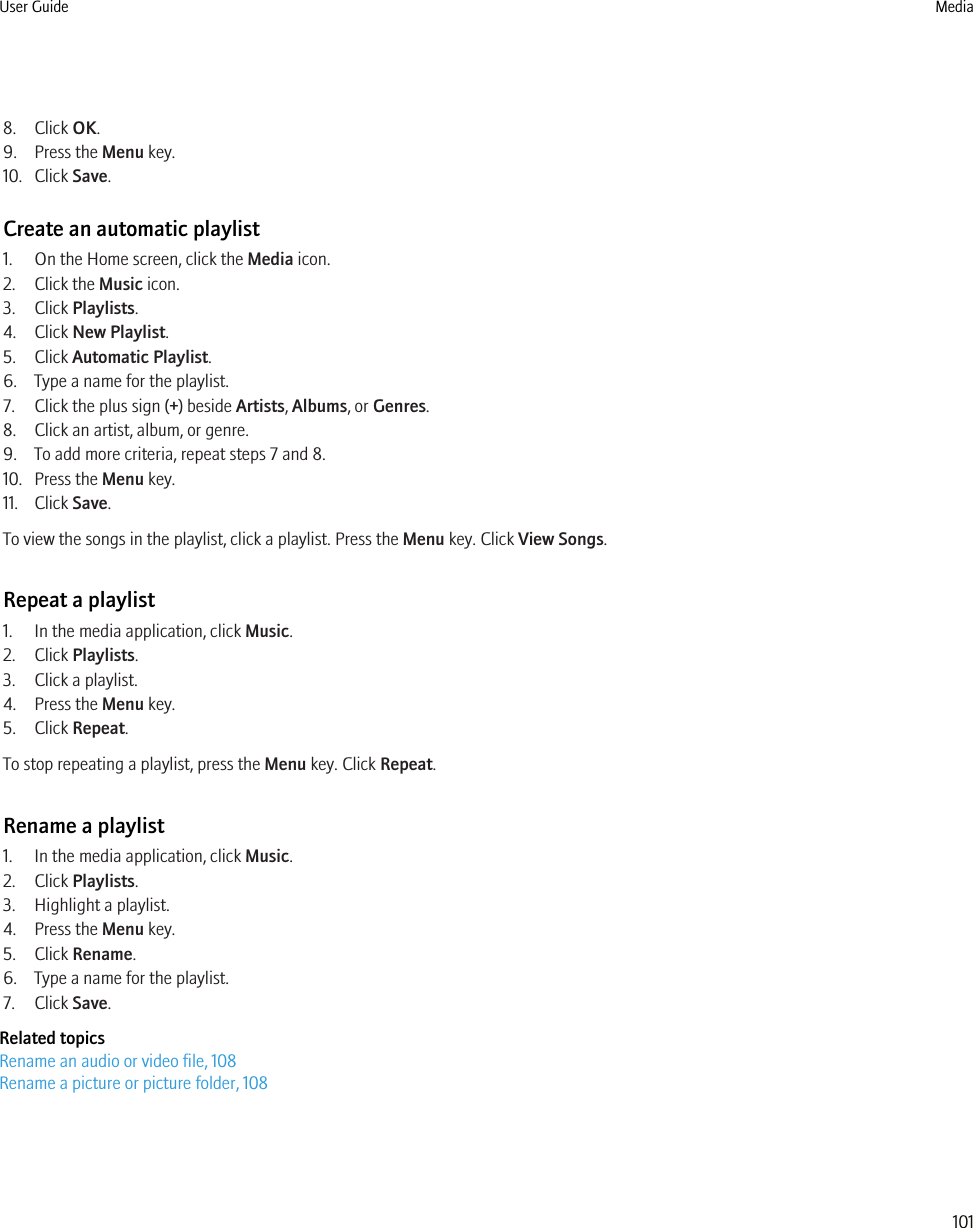 8. Click OK.9. Press the Menu key.10. Click Save.Create an automatic playlist1. On the Home screen, click the Media icon.2. Click the Music icon.3. Click Playlists.4. Click New Playlist.5. Click Automatic Playlist.6. Type a name for the playlist.7. Click the plus sign (+) beside Artists, Albums, or Genres.8. Click an artist, album, or genre.9. To add more criteria, repeat steps 7 and 8.10. Press the Menu key.11. Click Save.To view the songs in the playlist, click a playlist. Press the Menu key. Click View Songs.Repeat a playlist1. In the media application, click Music.2. Click Playlists.3. Click a playlist.4. Press the Menu key.5. Click Repeat.To stop repeating a playlist, press the Menu key. Click Repeat.Rename a playlist1. In the media application, click Music.2. Click Playlists.3. Highlight a playlist.4. Press the Menu key.5. Click Rename.6. Type a name for the playlist.7. Click Save.Related topicsRename an audio or video file, 108Rename a picture or picture folder, 108User Guide Media101