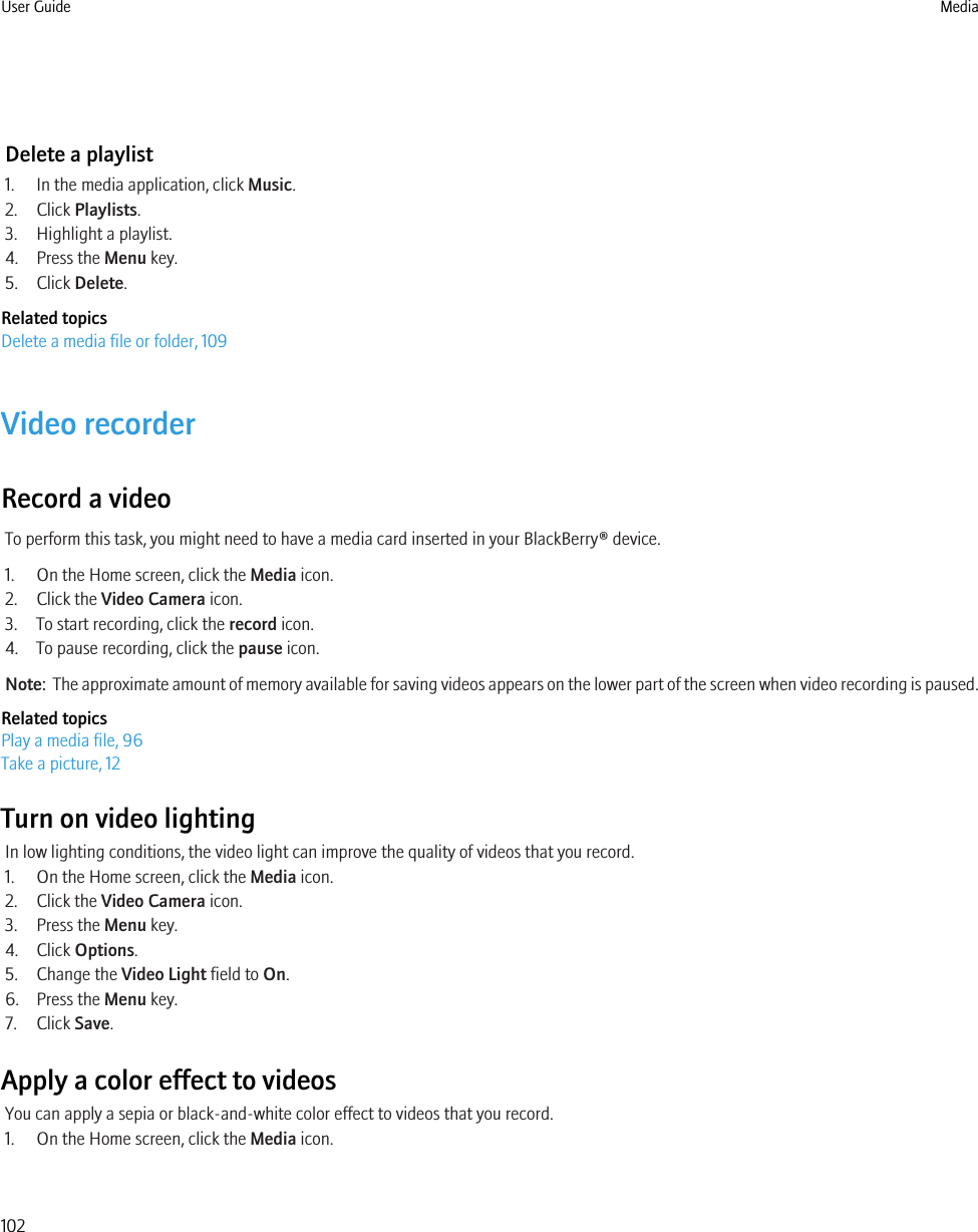 Delete a playlist1. In the media application, click Music.2. Click Playlists.3. Highlight a playlist.4. Press the Menu key.5. Click Delete.Related topicsDelete a media file or folder, 109Video recorderRecord a videoTo perform this task, you might need to have a media card inserted in your BlackBerry® device.1. On the Home screen, click the Media icon.2. Click the Video Camera icon.3. To start recording, click the record icon.4. To pause recording, click the pause icon.Note:  The approximate amount of memory available for saving videos appears on the lower part of the screen when video recording is paused.Related topicsPlay a media file, 96Take a picture, 12Turn on video lightingIn low lighting conditions, the video light can improve the quality of videos that you record.1. On the Home screen, click the Media icon.2. Click the Video Camera icon.3. Press the Menu key.4. Click Options.5. Change the Video Light field to On.6. Press the Menu key.7. Click Save.Apply a color effect to videosYou can apply a sepia or black-and-white color effect to videos that you record.1. On the Home screen, click the Media icon.User Guide Media102