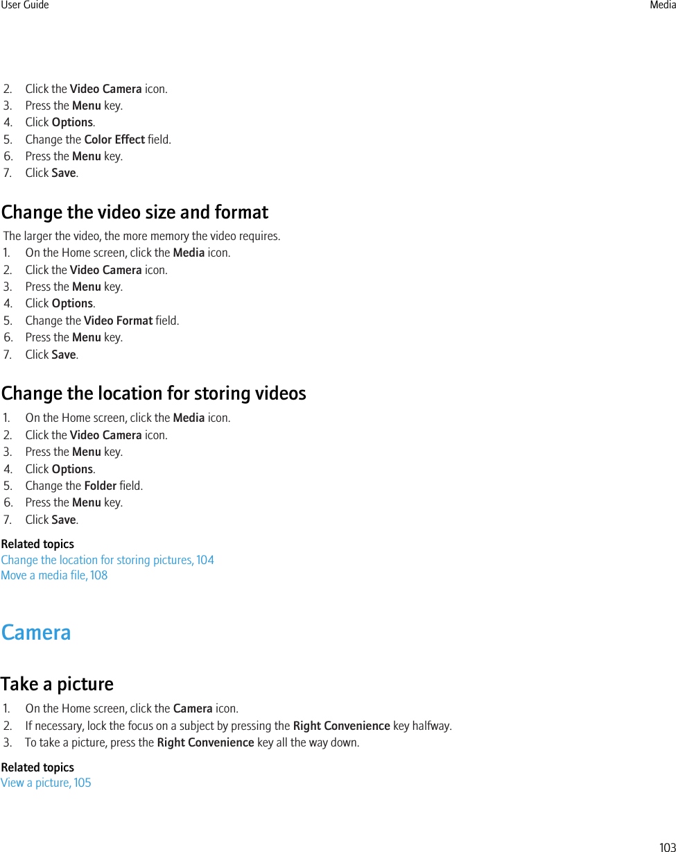 2. Click the Video Camera icon.3. Press the Menu key.4. Click Options.5. Change the Color Effect field.6. Press the Menu key.7. Click Save.Change the video size and formatThe larger the video, the more memory the video requires.1. On the Home screen, click the Media icon.2. Click the Video Camera icon.3. Press the Menu key.4. Click Options.5. Change the Video Format field.6. Press the Menu key.7. Click Save.Change the location for storing videos1. On the Home screen, click the Media icon.2. Click the Video Camera icon.3. Press the Menu key.4. Click Options.5. Change the Folder field.6. Press the Menu key.7. Click Save.Related topicsChange the location for storing pictures, 104Move a media file, 108CameraTake a picture1. On the Home screen, click the Camera icon.2. If necessary, lock the focus on a subject by pressing the Right Convenience key halfway.3. To take a picture, press the Right Convenience key all the way down.Related topicsView a picture, 105User Guide Media103