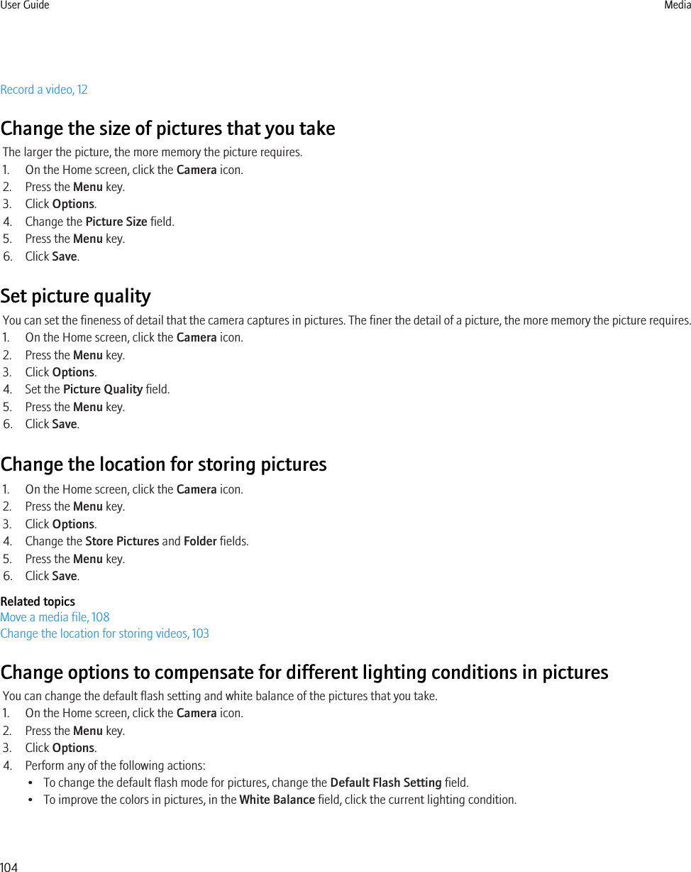 Record a video, 12Change the size of pictures that you takeThe larger the picture, the more memory the picture requires.1. On the Home screen, click the Camera icon.2. Press the Menu key.3. Click Options.4. Change the Picture Size field.5. Press the Menu key.6. Click Save.Set picture qualityYou can set the fineness of detail that the camera captures in pictures. The finer the detail of a picture, the more memory the picture requires.1. On the Home screen, click the Camera icon.2. Press the Menu key.3. Click Options.4. Set the Picture Quality field.5. Press the Menu key.6. Click Save.Change the location for storing pictures1. On the Home screen, click the Camera icon.2. Press the Menu key.3. Click Options.4. Change the Store Pictures and Folder fields.5. Press the Menu key.6. Click Save.Related topicsMove a media file, 108Change the location for storing videos, 103Change options to compensate for different lighting conditions in picturesYou can change the default flash setting and white balance of the pictures that you take.1. On the Home screen, click the Camera icon.2. Press the Menu key.3. Click Options.4. Perform any of the following actions:• To change the default flash mode for pictures, change the Default Flash Setting field.• To improve the colors in pictures, in the White Balance field, click the current lighting condition.User Guide Media104