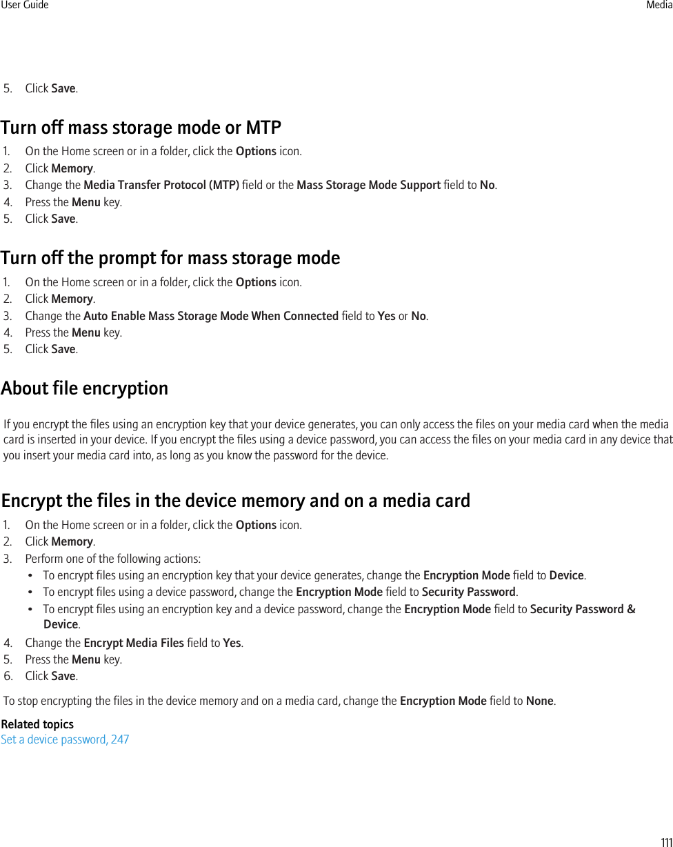 5. Click Save.Turn off mass storage mode or MTP1. On the Home screen or in a folder, click the Options icon.2. Click Memory.3. Change the Media Transfer Protocol (MTP) field or the Mass Storage Mode Support field to No.4. Press the Menu key.5. Click Save.Turn off the prompt for mass storage mode1. On the Home screen or in a folder, click the Options icon.2. Click Memory.3. Change the Auto Enable Mass Storage Mode When Connected field to Yes or No.4. Press the Menu key.5. Click Save.About file encryptionIf you encrypt the files using an encryption key that your device generates, you can only access the files on your media card when the mediacard is inserted in your device. If you encrypt the files using a device password, you can access the files on your media card in any device thatyou insert your media card into, as long as you know the password for the device.Encrypt the files in the device memory and on a media card1. On the Home screen or in a folder, click the Options icon.2. Click Memory.3. Perform one of the following actions:• To encrypt files using an encryption key that your device generates, change the Encryption Mode field to Device.• To encrypt files using a device password, change the Encryption Mode field to Security Password.• To encrypt files using an encryption key and a device password, change the Encryption Mode field to Security Password &amp;Device.4. Change the Encrypt Media Files field to Yes.5. Press the Menu key.6. Click Save.To stop encrypting the files in the device memory and on a media card, change the Encryption Mode field to None.Related topicsSet a device password, 247User Guide Media111