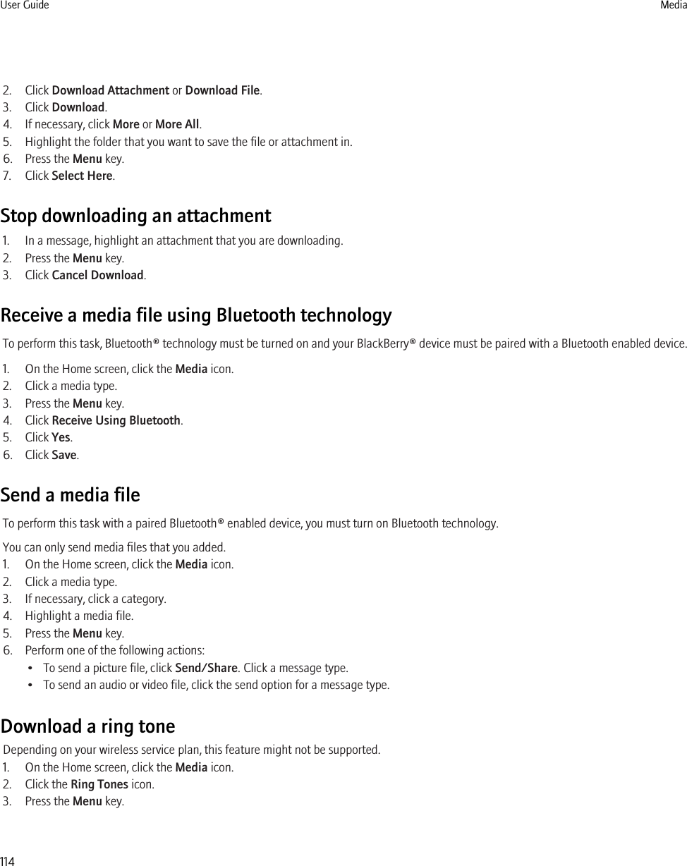 2. Click Download Attachment or Download File.3. Click Download.4. If necessary, click More or More All.5. Highlight the folder that you want to save the file or attachment in.6. Press the Menu key.7. Click Select Here.Stop downloading an attachment1. In a message, highlight an attachment that you are downloading.2. Press the Menu key.3. Click Cancel Download.Receive a media file using Bluetooth technologyTo perform this task, Bluetooth® technology must be turned on and your BlackBerry® device must be paired with a Bluetooth enabled device.1. On the Home screen, click the Media icon.2. Click a media type.3. Press the Menu key.4. Click Receive Using Bluetooth.5. Click Yes.6. Click Save.Send a media fileTo perform this task with a paired Bluetooth® enabled device, you must turn on Bluetooth technology.You can only send media files that you added.1. On the Home screen, click the Media icon.2. Click a media type.3. If necessary, click a category.4. Highlight a media file.5. Press the Menu key.6. Perform one of the following actions:• To send a picture file, click Send/Share. Click a message type.• To send an audio or video file, click the send option for a message type.Download a ring toneDepending on your wireless service plan, this feature might not be supported.1. On the Home screen, click the Media icon.2. Click the Ring Tones icon.3. Press the Menu key.User Guide Media114