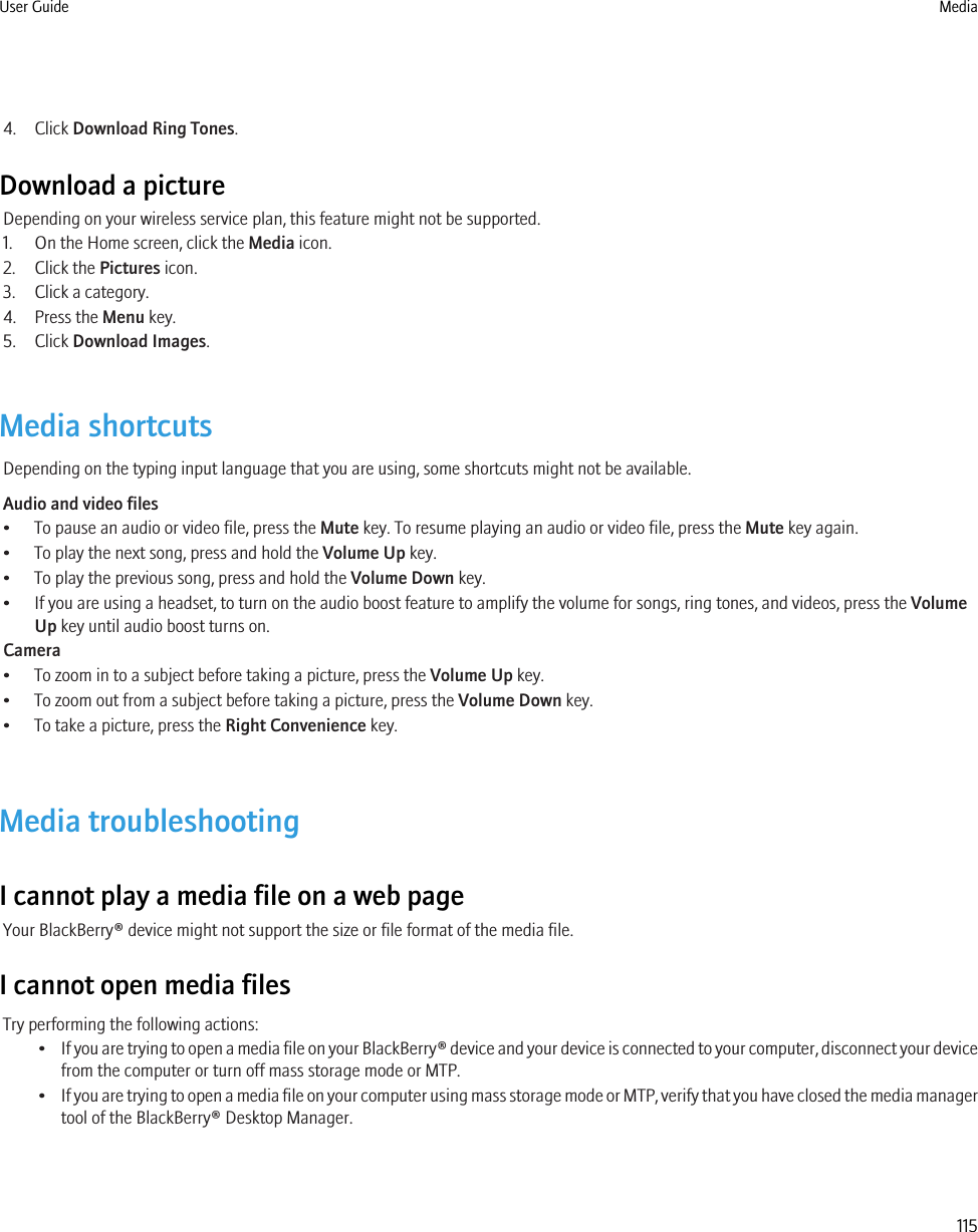 4. Click Download Ring Tones.Download a pictureDepending on your wireless service plan, this feature might not be supported.1. On the Home screen, click the Media icon.2. Click the Pictures icon.3. Click a category.4. Press the Menu key.5. Click Download Images.Media shortcutsDepending on the typing input language that you are using, some shortcuts might not be available.Audio and video files• To pause an audio or video file, press the Mute key. To resume playing an audio or video file, press the Mute key again.• To play the next song, press and hold the Volume Up key.• To play the previous song, press and hold the Volume Down key.• If you are using a headset, to turn on the audio boost feature to amplify the volume for songs, ring tones, and videos, press the VolumeUp key until audio boost turns on.Camera• To zoom in to a subject before taking a picture, press the Volume Up key.• To zoom out from a subject before taking a picture, press the Volume Down key.• To take a picture, press the Right Convenience key.Media troubleshootingI cannot play a media file on a web pageYour BlackBerry® device might not support the size or file format of the media file.I cannot open media filesTry performing the following actions:•If you are trying to open a media file on your BlackBerry® device and your device is connected to your computer, disconnect your devicefrom the computer or turn off mass storage mode or MTP.•If you are trying to open a media file on your computer using mass storage mode or MTP, verify that you have closed the media managertool of the BlackBerry® Desktop Manager.User Guide Media115