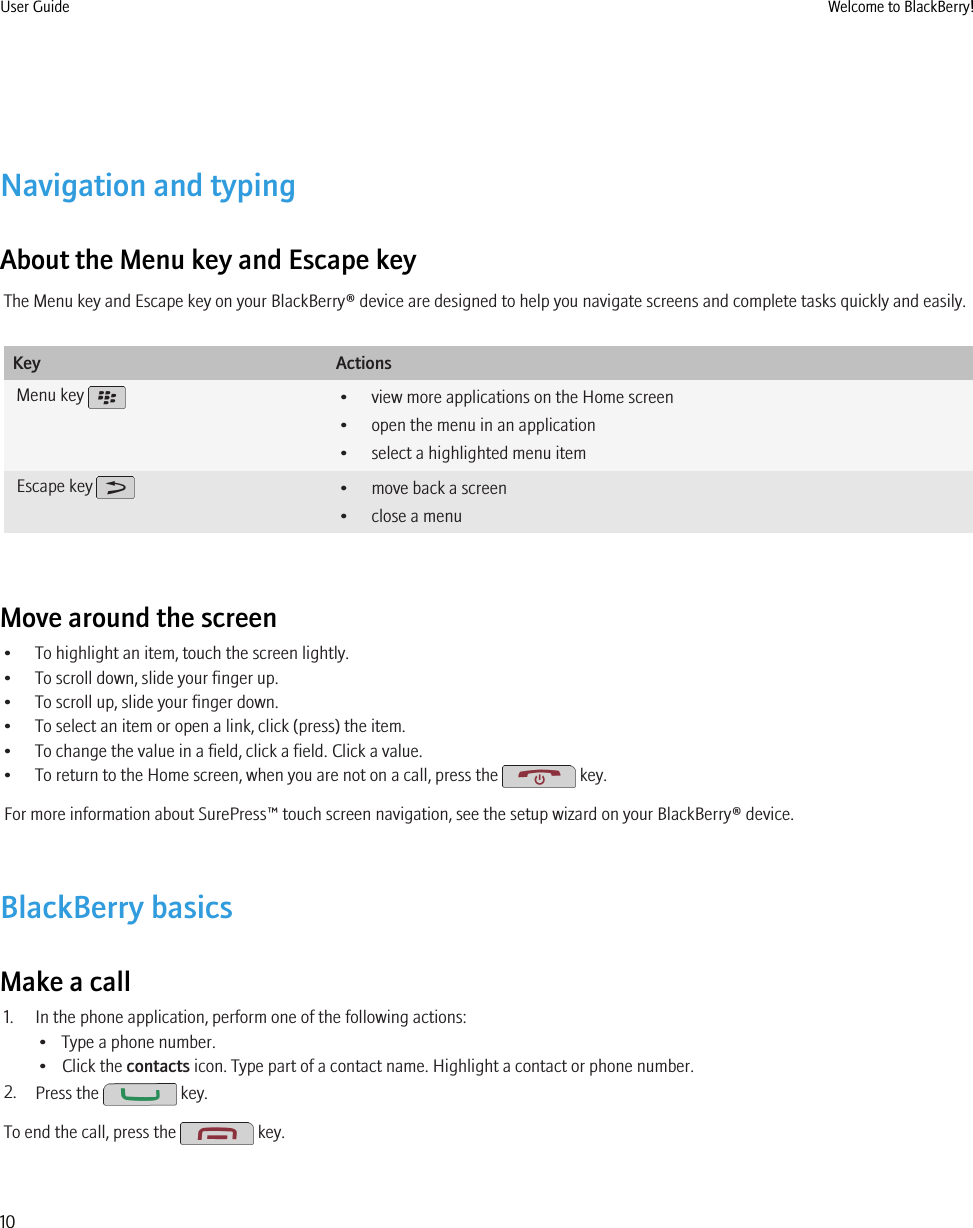 Navigation and typingAbout the Menu key and Escape keyThe Menu key and Escape key on your BlackBerry® device are designed to help you navigate screens and complete tasks quickly and easily.Key ActionsMenu key  • view more applications on the Home screen• open the menu in an application• select a highlighted menu itemEscape key  • move back a screen• close a menuMove around the screen• To highlight an item, touch the screen lightly.• To scroll down, slide your finger up.• To scroll up, slide your finger down.• To select an item or open a link, click (press) the item.• To change the value in a field, click a field. Click a value.• To return to the Home screen, when you are not on a call, press the   key.For more information about SurePress™ touch screen navigation, see the setup wizard on your BlackBerry® device.BlackBerry basicsMake a call1. In the phone application, perform one of the following actions:• Type a phone number.• Click the contacts icon. Type part of a contact name. Highlight a contact or phone number.2. Press the   key.To end the call, press the   key.User Guide Welcome to BlackBerry!10