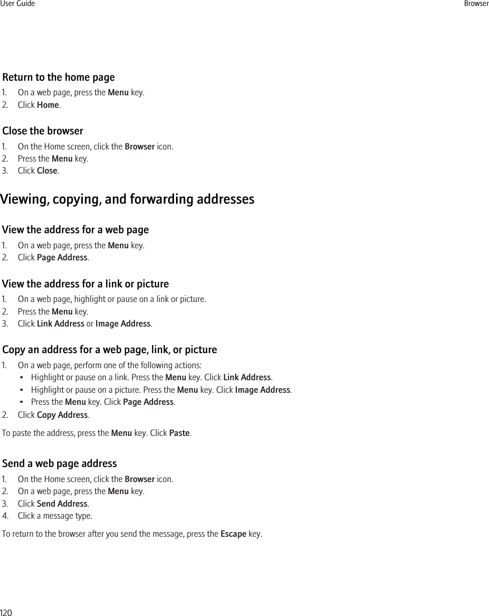 Return to the home page1. On a web page, press the Menu key.2. Click Home.Close the browser1. On the Home screen, click the Browser icon.2. Press the Menu key.3. Click Close.Viewing, copying, and forwarding addressesView the address for a web page1. On a web page, press the Menu key.2. Click Page Address.View the address for a link or picture1. On a web page, highlight or pause on a link or picture.2. Press the Menu key.3. Click Link Address or Image Address.Copy an address for a web page, link, or picture1. On a web page, perform one of the following actions:• Highlight or pause on a link. Press the Menu key. Click Link Address.• Highlight or pause on a picture. Press the Menu key. Click Image Address.• Press the Menu key. Click Page Address.2. Click Copy Address.To paste the address, press the Menu key. Click Paste.Send a web page address1. On the Home screen, click the Browser icon.2. On a web page, press the Menu key.3. Click Send Address.4. Click a message type.To return to the browser after you send the message, press the Escape key.User Guide Browser120