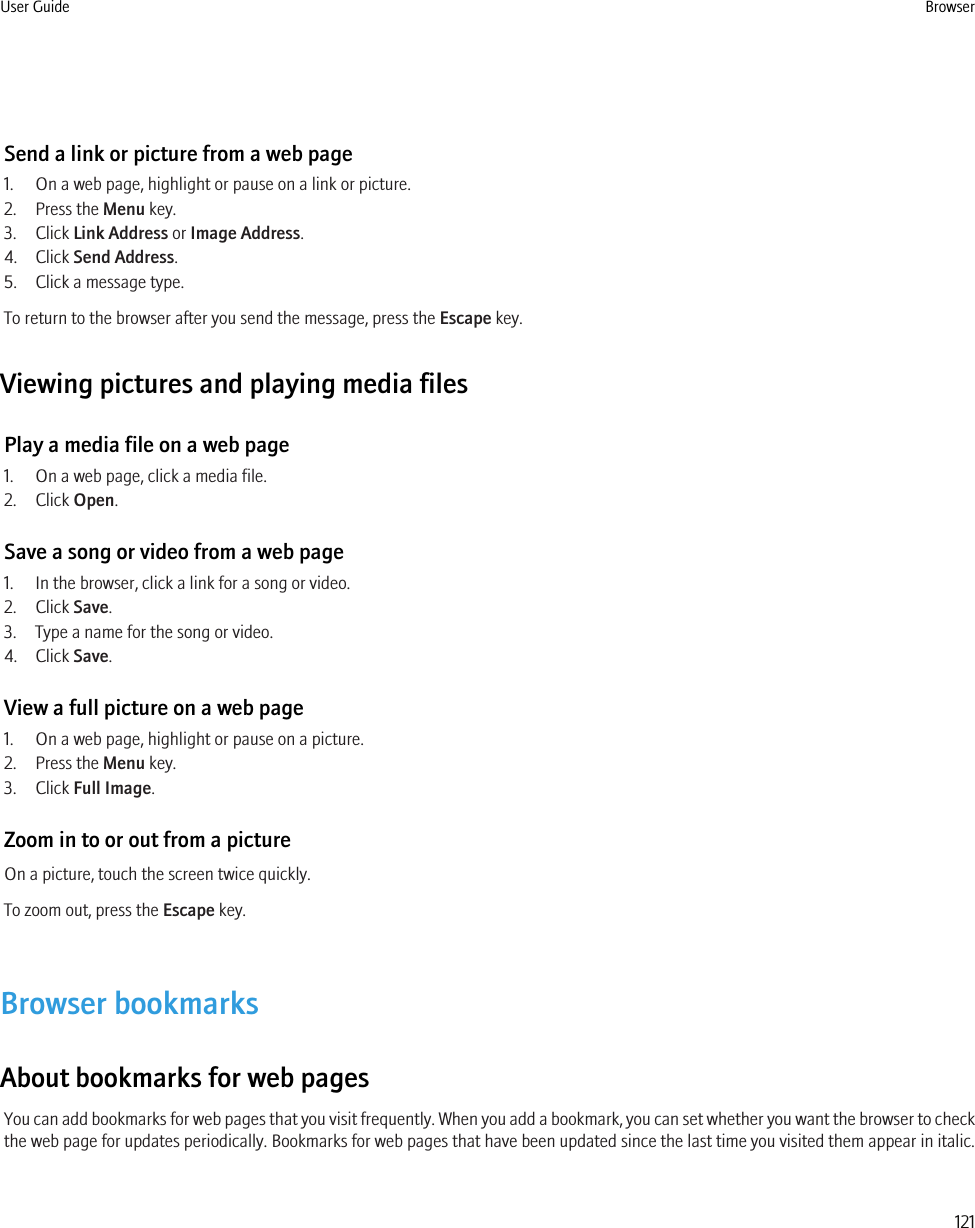 Send a link or picture from a web page1. On a web page, highlight or pause on a link or picture.2. Press the Menu key.3. Click Link Address or Image Address.4. Click Send Address.5. Click a message type.To return to the browser after you send the message, press the Escape key.Viewing pictures and playing media filesPlay a media file on a web page1. On a web page, click a media file.2. Click Open.Save a song or video from a web page1. In the browser, click a link for a song or video.2. Click Save.3. Type a name for the song or video.4. Click Save.View a full picture on a web page1. On a web page, highlight or pause on a picture.2. Press the Menu key.3. Click Full Image.Zoom in to or out from a pictureOn a picture, touch the screen twice quickly.To zoom out, press the Escape key.Browser bookmarksAbout bookmarks for web pagesYou can add bookmarks for web pages that you visit frequently. When you add a bookmark, you can set whether you want the browser to checkthe web page for updates periodically. Bookmarks for web pages that have been updated since the last time you visited them appear in italic.User Guide Browser121