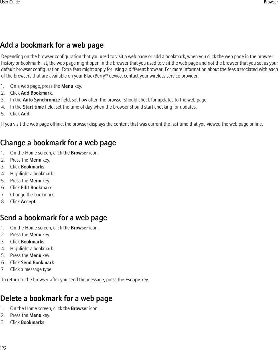 Add a bookmark for a web pageDepending on the browser configuration that you used to visit a web page or add a bookmark, when you click the web page in the browserhistory or bookmark list, the web page might open in the browser that you used to visit the web page and not the browser that you set as yourdefault browser configuration. Extra fees might apply for using a different browser. For more information about the fees associated with eachof the browsers that are available on your BlackBerry® device, contact your wireless service provider.1. On a web page, press the Menu key.2. Click Add Bookmark.3. In the Auto Synchronize field, set how often the browser should check for updates to the web page.4. In the Start time field, set the time of day when the browser should start checking for updates.5. Click Add.If you visit the web page offline, the browser displays the content that was current the last time that you viewed the web page online.Change a bookmark for a web page1. On the Home screen, click the Browser icon.2. Press the Menu key.3. Click Bookmarks.4. Highlight a bookmark.5. Press the Menu key.6. Click Edit Bookmark.7. Change the bookmark.8. Click Accept.Send a bookmark for a web page1. On the Home screen, click the Browser icon.2. Press the Menu key.3. Click Bookmarks.4. Highlight a bookmark.5. Press the Menu key.6. Click Send Bookmark.7. Click a message type.To return to the browser after you send the message, press the Escape key.Delete a bookmark for a web page1. On the Home screen, click the Browser icon.2. Press the Menu key.3. Click Bookmarks.User Guide Browser122