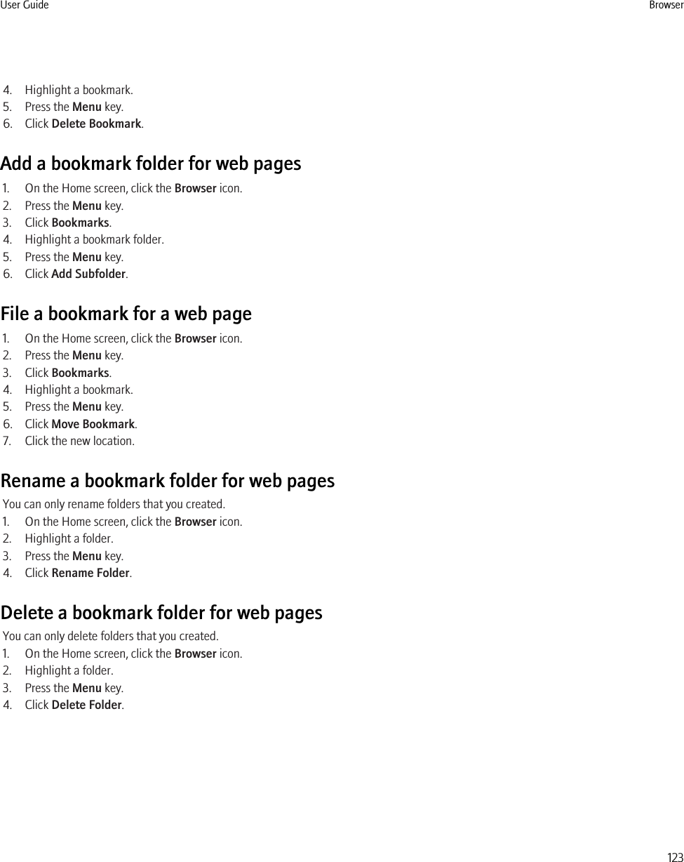 4. Highlight a bookmark.5. Press the Menu key.6. Click Delete Bookmark.Add a bookmark folder for web pages1. On the Home screen, click the Browser icon.2. Press the Menu key.3. Click Bookmarks.4. Highlight a bookmark folder.5. Press the Menu key.6. Click Add Subfolder.File a bookmark for a web page1. On the Home screen, click the Browser icon.2. Press the Menu key.3. Click Bookmarks.4. Highlight a bookmark.5. Press the Menu key.6. Click Move Bookmark.7. Click the new location.Rename a bookmark folder for web pagesYou can only rename folders that you created.1. On the Home screen, click the Browser icon.2. Highlight a folder.3. Press the Menu key.4. Click Rename Folder.Delete a bookmark folder for web pagesYou can only delete folders that you created.1. On the Home screen, click the Browser icon.2. Highlight a folder.3. Press the Menu key.4. Click Delete Folder.User Guide Browser123