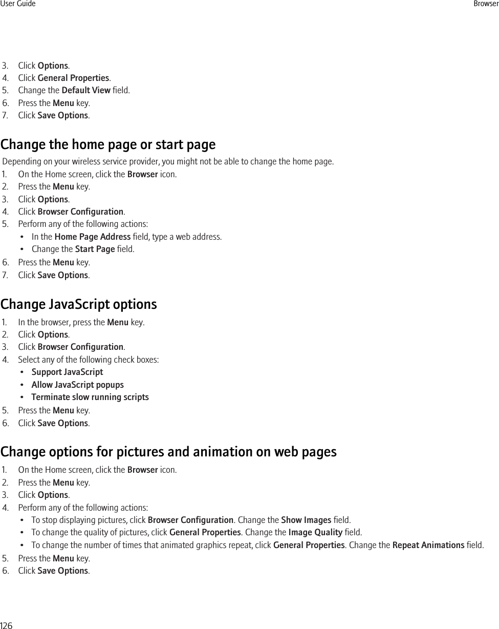 3. Click Options.4. Click General Properties.5. Change the Default View field.6. Press the Menu key.7. Click Save Options.Change the home page or start pageDepending on your wireless service provider, you might not be able to change the home page.1. On the Home screen, click the Browser icon.2. Press the Menu key.3. Click Options.4. Click Browser Configuration.5. Perform any of the following actions:• In the Home Page Address field, type a web address.• Change the Start Page field.6. Press the Menu key.7. Click Save Options.Change JavaScript options1. In the browser, press the Menu key.2. Click Options.3. Click Browser Configuration.4. Select any of the following check boxes:•Support JavaScript•Allow JavaScript popups•Terminate slow running scripts5. Press the Menu key.6. Click Save Options.Change options for pictures and animation on web pages1. On the Home screen, click the Browser icon.2. Press the Menu key.3. Click Options.4. Perform any of the following actions:• To stop displaying pictures, click Browser Configuration. Change the Show Images field.• To change the quality of pictures, click General Properties. Change the Image Quality field.• To change the number of times that animated graphics repeat, click General Properties. Change the Repeat Animations field.5. Press the Menu key.6. Click Save Options.User Guide Browser126