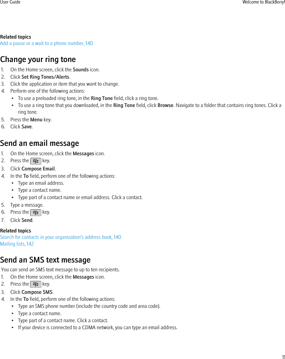 Related topicsAdd a pause or a wait to a phone number, 140Change your ring tone1. On the Home screen, click the Sounds icon.2. Click Set Ring Tones/Alerts.3. Click the application or item that you want to change.4. Perform one of the following actions:• To use a preloaded ring tone, in the Ring Tone field, click a ring tone.• To use a ring tone that you downloaded, in the Ring Tone field, click Browse. Navigate to a folder that contains ring tones. Click aring tone.5. Press the Menu key.6. Click Save.Send an email message1. On the Home screen, click the Messages icon.2. Press the   key.3. Click Compose Email.4. In the To field, perform one of the following actions:• Type an email address.• Type a contact name.• Type part of a contact name or email address. Click a contact.5. Type a message.6. Press the   key.7. Click Send.Related topicsSearch for contacts in your organization&apos;s address book, 140Mailing lists, 142Send an SMS text messageYou can send an SMS text message to up to ten recipients.1. On the Home screen, click the Messages icon.2. Press the   key.3. Click Compose SMS.4. In the To field, perform one of the following actions:• Type an SMS phone number (include the country code and area code).• Type a contact name.• Type part of a contact name. Click a contact.• If your device is connected to a CDMA network, you can type an email address.User Guide Welcome to BlackBerry!11