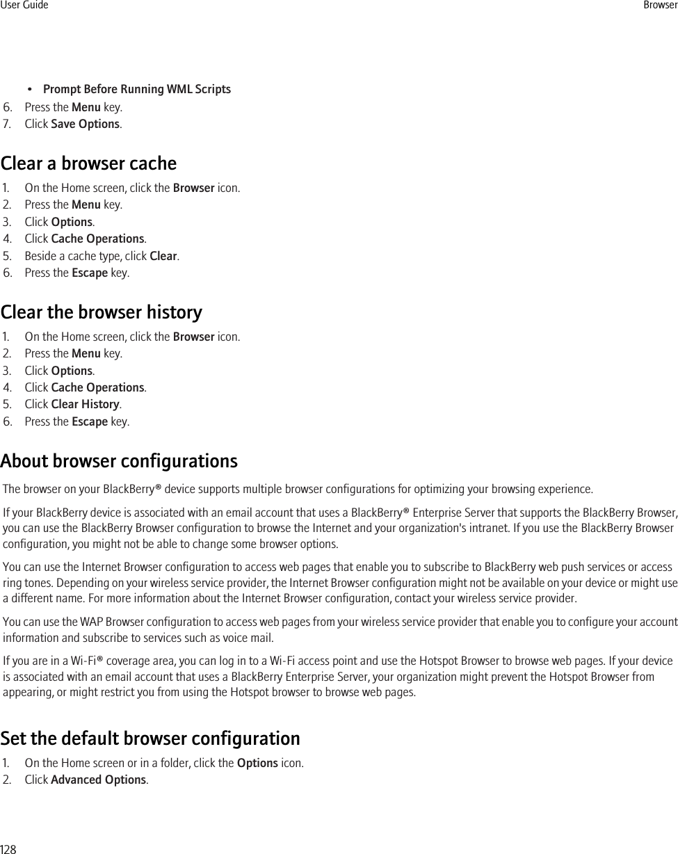 •Prompt Before Running WML Scripts6. Press the Menu key.7. Click Save Options.Clear a browser cache1. On the Home screen, click the Browser icon.2. Press the Menu key.3. Click Options.4. Click Cache Operations.5. Beside a cache type, click Clear.6. Press the Escape key.Clear the browser history1. On the Home screen, click the Browser icon.2. Press the Menu key.3. Click Options.4. Click Cache Operations.5. Click Clear History.6. Press the Escape key.About browser configurationsThe browser on your BlackBerry® device supports multiple browser configurations for optimizing your browsing experience.If your BlackBerry device is associated with an email account that uses a BlackBerry® Enterprise Server that supports the BlackBerry Browser,you can use the BlackBerry Browser configuration to browse the Internet and your organization&apos;s intranet. If you use the BlackBerry Browserconfiguration, you might not be able to change some browser options.You can use the Internet Browser configuration to access web pages that enable you to subscribe to BlackBerry web push services or accessring tones. Depending on your wireless service provider, the Internet Browser configuration might not be available on your device or might usea different name. For more information about the Internet Browser configuration, contact your wireless service provider.You can use the WAP Browser configuration to access web pages from your wireless service provider that enable you to configure your accountinformation and subscribe to services such as voice mail.If you are in a Wi-Fi® coverage area, you can log in to a Wi-Fi access point and use the Hotspot Browser to browse web pages. If your deviceis associated with an email account that uses a BlackBerry Enterprise Server, your organization might prevent the Hotspot Browser fromappearing, or might restrict you from using the Hotspot browser to browse web pages.Set the default browser configuration1. On the Home screen or in a folder, click the Options icon.2. Click Advanced Options.User Guide Browser128