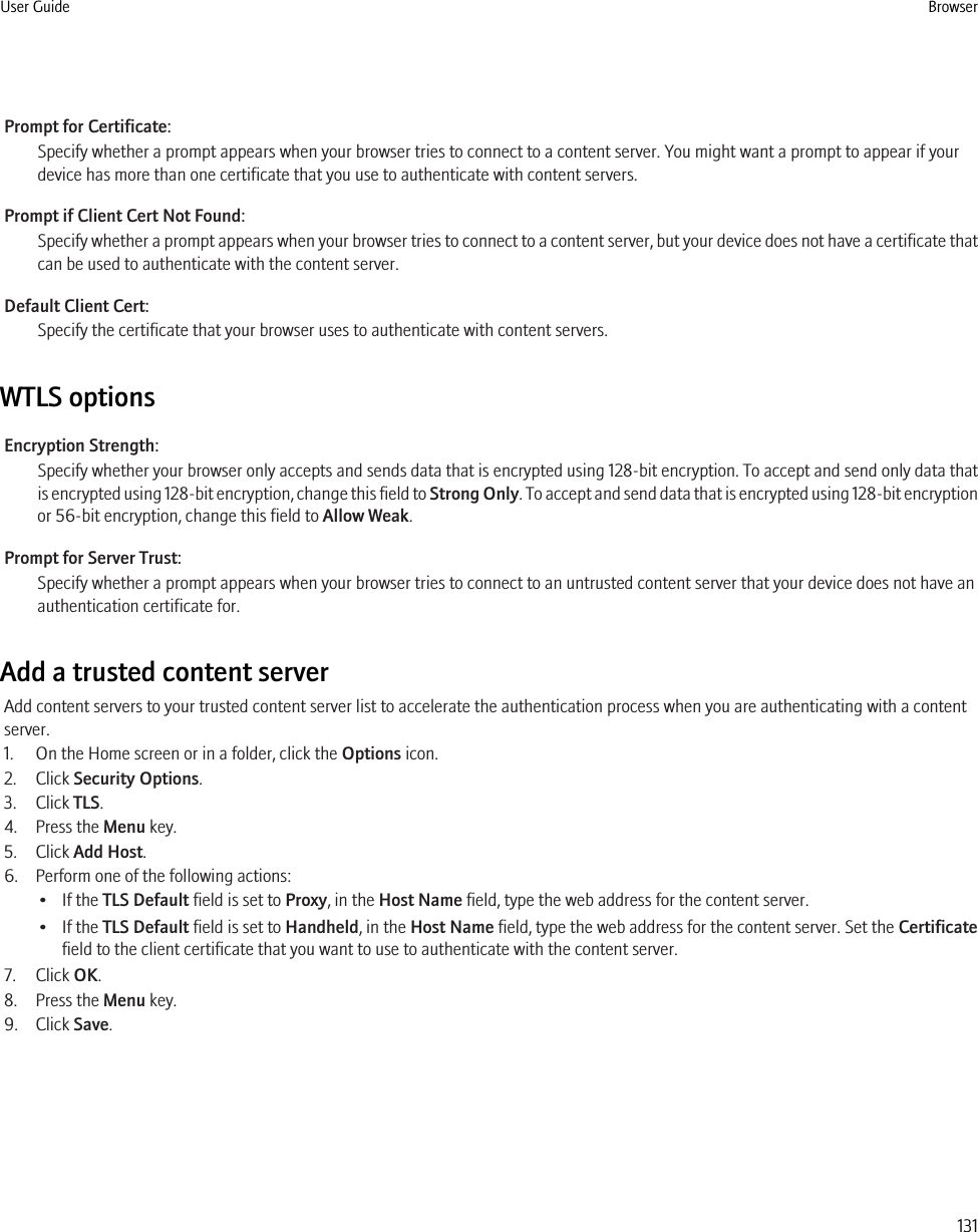 Prompt for Certificate:Specify whether a prompt appears when your browser tries to connect to a content server. You might want a prompt to appear if yourdevice has more than one certificate that you use to authenticate with content servers.Prompt if Client Cert Not Found:Specify whether a prompt appears when your browser tries to connect to a content server, but your device does not have a certificate thatcan be used to authenticate with the content server.Default Client Cert:Specify the certificate that your browser uses to authenticate with content servers.WTLS optionsEncryption Strength:Specify whether your browser only accepts and sends data that is encrypted using 128-bit encryption. To accept and send only data thatis encrypted using 128-bit encryption, change this field to Strong Only. To accept and send data that is encrypted using 128-bit encryptionor 56-bit encryption, change this field to Allow Weak.Prompt for Server Trust:Specify whether a prompt appears when your browser tries to connect to an untrusted content server that your device does not have anauthentication certificate for.Add a trusted content serverAdd content servers to your trusted content server list to accelerate the authentication process when you are authenticating with a contentserver.1. On the Home screen or in a folder, click the Options icon.2. Click Security Options.3. Click TLS.4. Press the Menu key.5. Click Add Host.6. Perform one of the following actions:• If the TLS Default field is set to Proxy, in the Host Name field, type the web address for the content server.• If the TLS Default field is set to Handheld, in the Host Name field, type the web address for the content server. Set the Certificatefield to the client certificate that you want to use to authenticate with the content server.7. Click OK.8. Press the Menu key.9. Click Save.User Guide Browser131