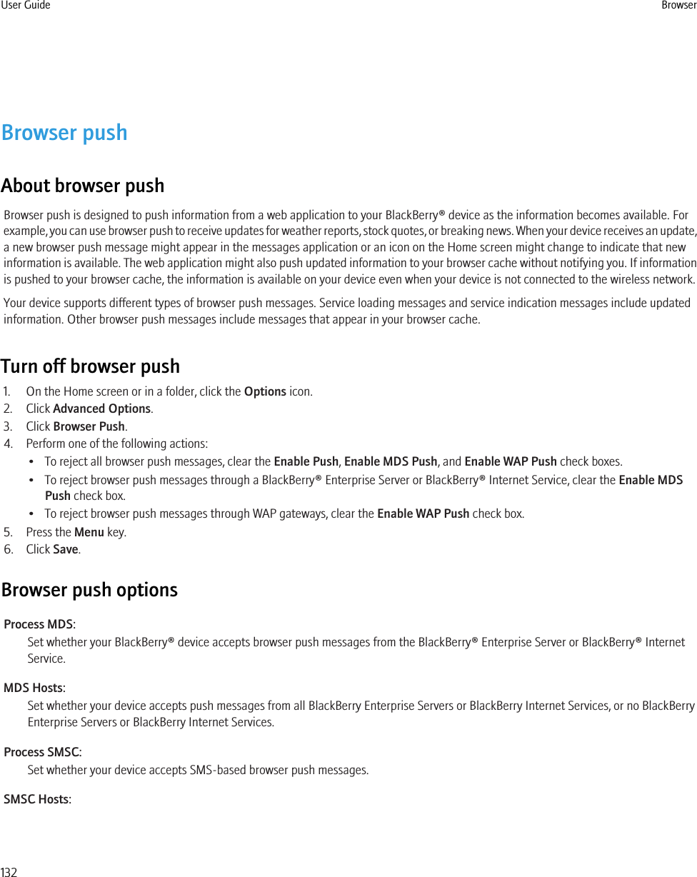 Browser pushAbout browser pushBrowser push is designed to push information from a web application to your BlackBerry® device as the information becomes available. Forexample, you can use browser push to receive updates for weather reports, stock quotes, or breaking news. When your device receives an update,a new browser push message might appear in the messages application or an icon on the Home screen might change to indicate that newinformation is available. The web application might also push updated information to your browser cache without notifying you. If informationis pushed to your browser cache, the information is available on your device even when your device is not connected to the wireless network.Your device supports different types of browser push messages. Service loading messages and service indication messages include updatedinformation. Other browser push messages include messages that appear in your browser cache.Turn off browser push1. On the Home screen or in a folder, click the Options icon.2. Click Advanced Options.3. Click Browser Push.4. Perform one of the following actions:• To reject all browser push messages, clear the Enable Push, Enable MDS Push, and Enable WAP Push check boxes.• To reject browser push messages through a BlackBerry® Enterprise Server or BlackBerry® Internet Service, clear the Enable MDSPush check box.• To reject browser push messages through WAP gateways, clear the Enable WAP Push check box.5. Press the Menu key.6. Click Save.Browser push optionsProcess MDS:Set whether your BlackBerry® device accepts browser push messages from the BlackBerry® Enterprise Server or BlackBerry® InternetService.MDS Hosts:Set whether your device accepts push messages from all BlackBerry Enterprise Servers or BlackBerry Internet Services, or no BlackBerryEnterprise Servers or BlackBerry Internet Services.Process SMSC:Set whether your device accepts SMS-based browser push messages.SMSC Hosts:User Guide Browser132