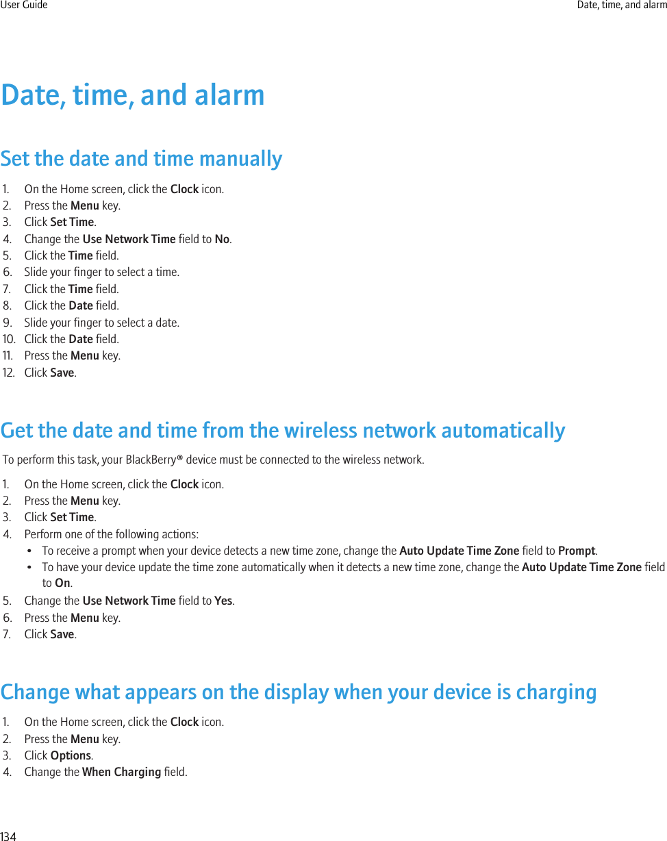 Date, time, and alarmSet the date and time manually1. On the Home screen, click the Clock icon.2. Press the Menu key.3. Click Set Time.4. Change the Use Network Time field to No.5. Click the Time field.6. Slide your finger to select a time.7. Click the Time field.8. Click the Date field.9. Slide your finger to select a date.10. Click the Date field.11. Press the Menu key.12. Click Save.Get the date and time from the wireless network automaticallyTo perform this task, your BlackBerry® device must be connected to the wireless network.1. On the Home screen, click the Clock icon.2. Press the Menu key.3. Click Set Time.4. Perform one of the following actions:• To receive a prompt when your device detects a new time zone, change the Auto Update Time Zone field to Prompt.• To have your device update the time zone automatically when it detects a new time zone, change the Auto Update Time Zone fieldto On.5. Change the Use Network Time field to Yes.6. Press the Menu key.7. Click Save.Change what appears on the display when your device is charging1. On the Home screen, click the Clock icon.2. Press the Menu key.3. Click Options.4. Change the When Charging field.User Guide Date, time, and alarm134