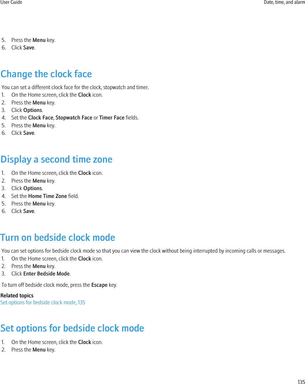 5. Press the Menu key.6. Click Save.Change the clock faceYou can set a different clock face for the clock, stopwatch and timer.1. On the Home screen, click the Clock icon.2. Press the Menu key.3. Click Options.4. Set the Clock Face, Stopwatch Face or Timer Face fields.5. Press the Menu key.6. Click Save.Display a second time zone1. On the Home screen, click the Clock icon.2. Press the Menu key.3. Click Options.4. Set the Home Time Zone field.5. Press the Menu key.6. Click Save.Turn on bedside clock modeYou can set options for bedside clock mode so that you can view the clock without being interrupted by incoming calls or messages.1. On the Home screen, click the Clock icon.2. Press the Menu key.3. Click Enter Bedside Mode.To turn off bedside clock mode, press the Escape key.Related topicsSet options for bedside clock mode, 135Set options for bedside clock mode1. On the Home screen, click the Clock icon.2. Press the Menu key.User Guide Date, time, and alarm135