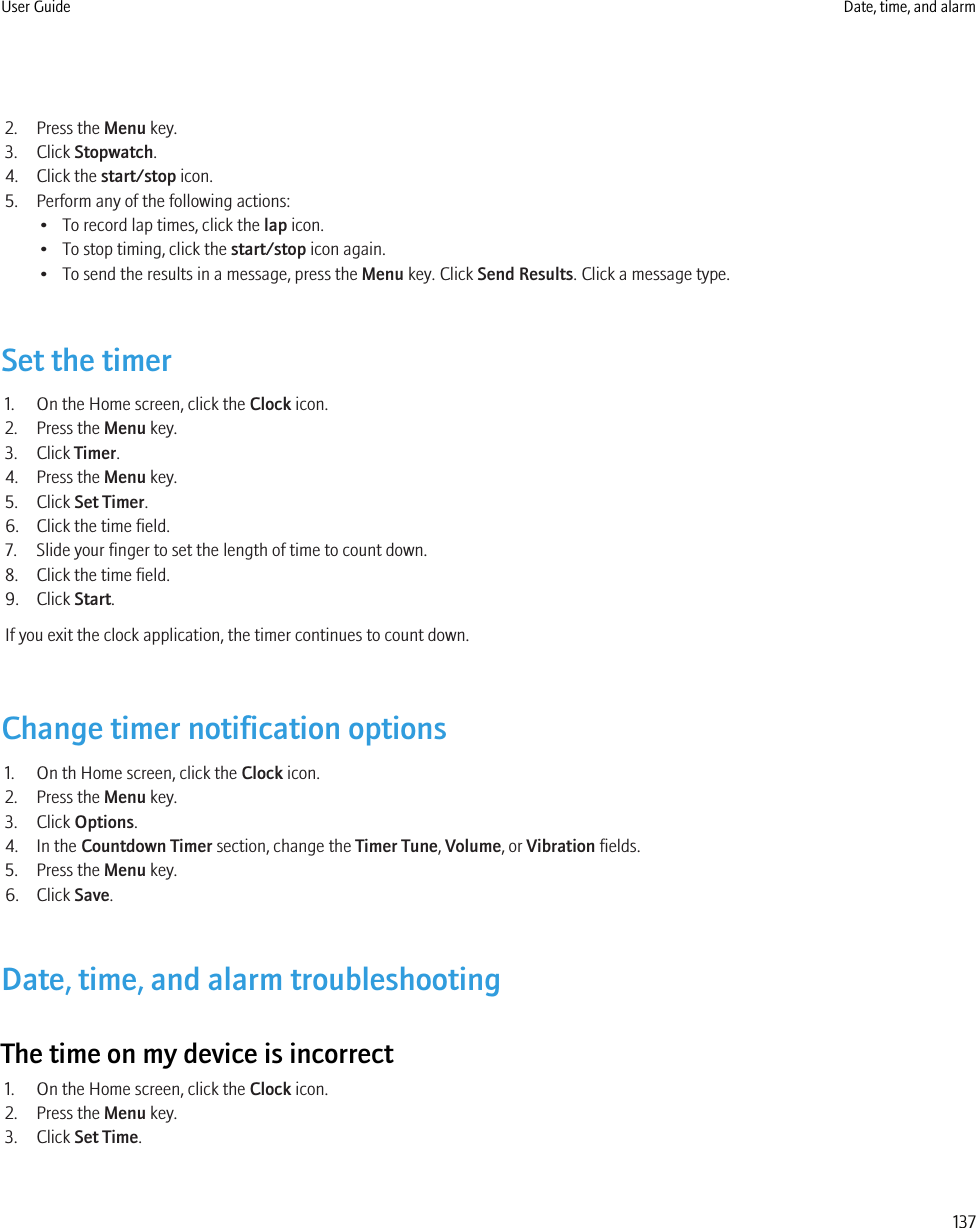 2. Press the Menu key.3. Click Stopwatch.4. Click the start/stop icon.5. Perform any of the following actions:• To record lap times, click the lap icon.• To stop timing, click the start/stop icon again.• To send the results in a message, press the Menu key. Click Send Results. Click a message type.Set the timer1. On the Home screen, click the Clock icon.2. Press the Menu key.3. Click Timer.4. Press the Menu key.5. Click Set Timer.6. Click the time field.7. Slide your finger to set the length of time to count down.8. Click the time field.9. Click Start.If you exit the clock application, the timer continues to count down.Change timer notification options1. On th Home screen, click the Clock icon.2. Press the Menu key.3. Click Options.4. In the Countdown Timer section, change the Timer Tune, Volume, or Vibration fields.5. Press the Menu key.6. Click Save.Date, time, and alarm troubleshootingThe time on my device is incorrect1. On the Home screen, click the Clock icon.2. Press the Menu key.3. Click Set Time.User Guide Date, time, and alarm137