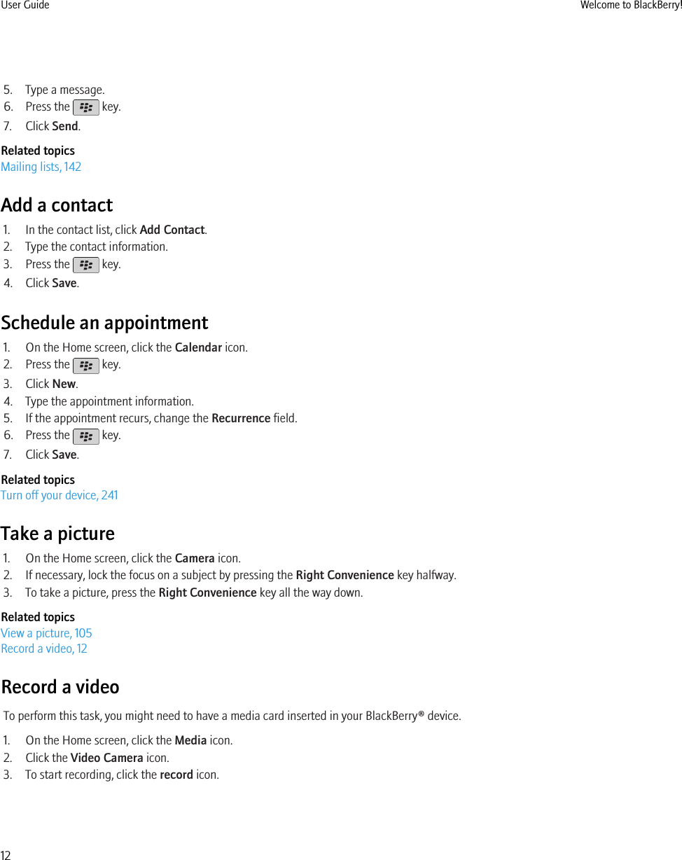 5. Type a message.6. Press the   key.7. Click Send.Related topicsMailing lists, 142Add a contact1. In the contact list, click Add Contact.2. Type the contact information.3. Press the   key.4. Click Save.Schedule an appointment1. On the Home screen, click the Calendar icon.2. Press the   key.3. Click New.4. Type the appointment information.5. If the appointment recurs, change the Recurrence field.6. Press the   key.7. Click Save.Related topicsTurn off your device, 241Take a picture1. On the Home screen, click the Camera icon.2. If necessary, lock the focus on a subject by pressing the Right Convenience key halfway.3. To take a picture, press the Right Convenience key all the way down.Related topicsView a picture, 105Record a video, 12Record a videoTo perform this task, you might need to have a media card inserted in your BlackBerry® device.1. On the Home screen, click the Media icon.2. Click the Video Camera icon.3. To start recording, click the record icon.User Guide Welcome to BlackBerry!12