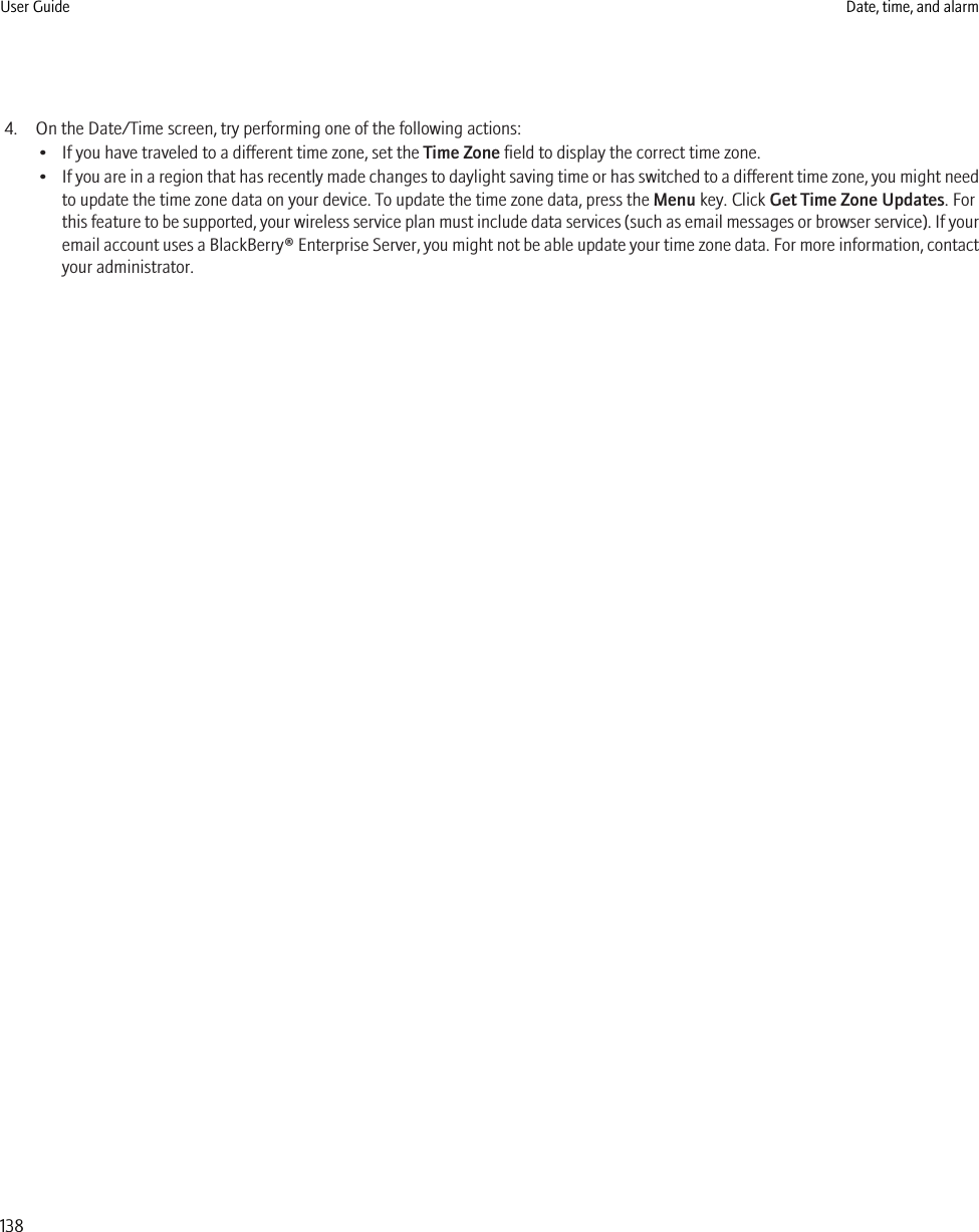 4. On the Date/Time screen, try performing one of the following actions:• If you have traveled to a different time zone, set the Time Zone field to display the correct time zone.•If you are in a region that has recently made changes to daylight saving time or has switched to a different time zone, you might needto update the time zone data on your device. To update the time zone data, press the Menu key. Click Get Time Zone Updates. Forthis feature to be supported, your wireless service plan must include data services (such as email messages or browser service). If youremail account uses a BlackBerry® Enterprise Server, you might not be able update your time zone data. For more information, contactyour administrator.User Guide Date, time, and alarm138