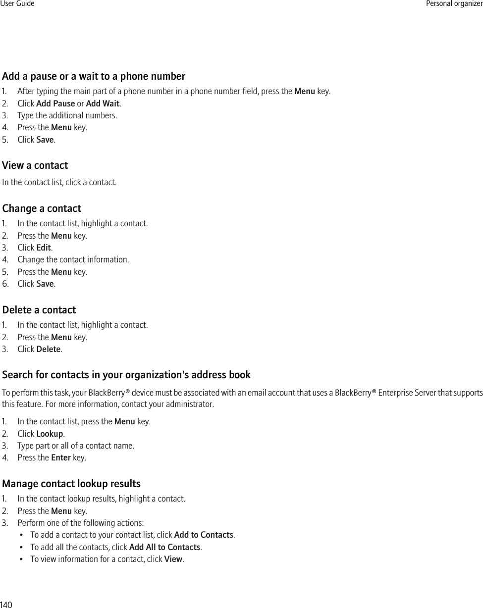 Add a pause or a wait to a phone number1. After typing the main part of a phone number in a phone number field, press the Menu key.2. Click Add Pause or Add Wait.3. Type the additional numbers.4. Press the Menu key.5. Click Save.View a contactIn the contact list, click a contact.Change a contact1. In the contact list, highlight a contact.2. Press the Menu key.3. Click Edit.4. Change the contact information.5. Press the Menu key.6. Click Save.Delete a contact1. In the contact list, highlight a contact.2. Press the Menu key.3. Click Delete.Search for contacts in your organization&apos;s address bookTo perform this task, your BlackBerry® device must be associated with an email account that uses a BlackBerry® Enterprise Server that supportsthis feature. For more information, contact your administrator.1. In the contact list, press the Menu key.2. Click Lookup.3. Type part or all of a contact name.4. Press the Enter key.Manage contact lookup results1. In the contact lookup results, highlight a contact.2. Press the Menu key.3. Perform one of the following actions:• To add a contact to your contact list, click Add to Contacts.• To add all the contacts, click Add All to Contacts.• To view information for a contact, click View.User Guide Personal organizer140