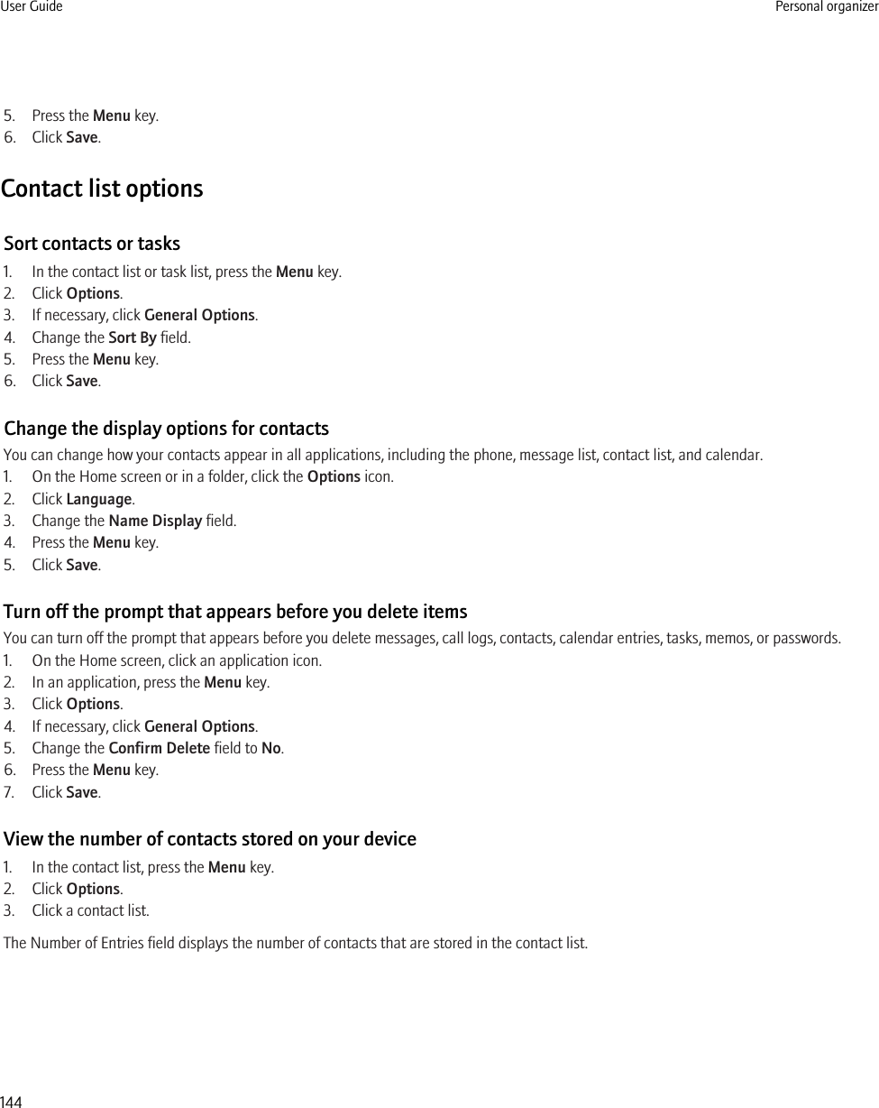 5. Press the Menu key.6. Click Save.Contact list optionsSort contacts or tasks1. In the contact list or task list, press the Menu key.2. Click Options.3. If necessary, click General Options.4. Change the Sort By field.5. Press the Menu key.6. Click Save.Change the display options for contactsYou can change how your contacts appear in all applications, including the phone, message list, contact list, and calendar.1. On the Home screen or in a folder, click the Options icon.2. Click Language.3. Change the Name Display field.4. Press the Menu key.5. Click Save.Turn off the prompt that appears before you delete itemsYou can turn off the prompt that appears before you delete messages, call logs, contacts, calendar entries, tasks, memos, or passwords.1. On the Home screen, click an application icon.2. In an application, press the Menu key.3. Click Options.4. If necessary, click General Options.5. Change the Confirm Delete field to No.6. Press the Menu key.7. Click Save.View the number of contacts stored on your device1. In the contact list, press the Menu key.2. Click Options.3. Click a contact list.The Number of Entries field displays the number of contacts that are stored in the contact list.User Guide Personal organizer144