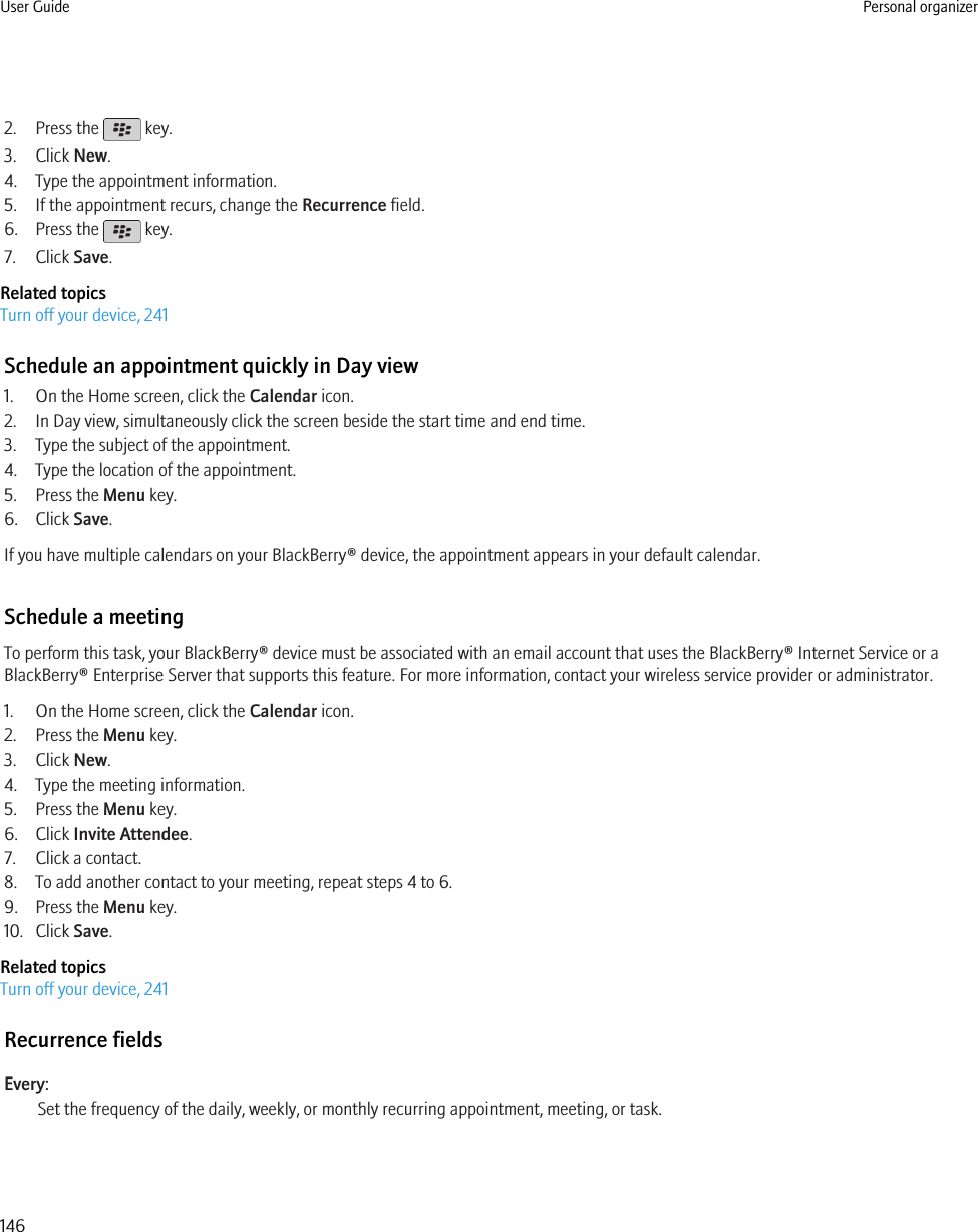 2. Press the   key.3. Click New.4. Type the appointment information.5. If the appointment recurs, change the Recurrence field.6. Press the   key.7. Click Save.Related topicsTurn off your device, 241Schedule an appointment quickly in Day view1. On the Home screen, click the Calendar icon.2. In Day view, simultaneously click the screen beside the start time and end time.3. Type the subject of the appointment.4. Type the location of the appointment.5. Press the Menu key.6. Click Save.If you have multiple calendars on your BlackBerry® device, the appointment appears in your default calendar.Schedule a meetingTo perform this task, your BlackBerry® device must be associated with an email account that uses the BlackBerry® Internet Service or aBlackBerry® Enterprise Server that supports this feature. For more information, contact your wireless service provider or administrator.1. On the Home screen, click the Calendar icon.2. Press the Menu key.3. Click New.4. Type the meeting information.5. Press the Menu key.6. Click Invite Attendee.7. Click a contact.8. To add another contact to your meeting, repeat steps 4 to 6.9. Press the Menu key.10. Click Save.Related topicsTurn off your device, 241Recurrence fieldsEvery:Set the frequency of the daily, weekly, or monthly recurring appointment, meeting, or task.User Guide Personal organizer146