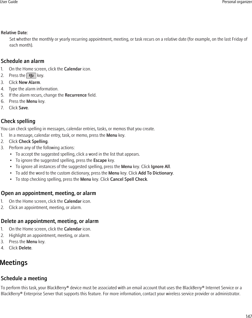 Relative Date:Set whether the monthly or yearly recurring appointment, meeting, or task recurs on a relative date (for example, on the last Friday ofeach month).Schedule an alarm1. On the Home screen, click the Calendar icon.2. Press the   key.3. Click New Alarm.4. Type the alarm information.5. If the alarm recurs, change the Recurrence field.6. Press the Menu key.7. Click Save.Check spellingYou can check spelling in messages, calendar entries, tasks, or memos that you create.1. In a message, calendar entry, task, or memo, press the Menu key.2. Click Check Spelling.3. Perform any of the following actions:• To accept the suggested spelling, click a word in the list that appears.• To ignore the suggested spelling, press the Escape key.• To ignore all instances of the suggested spelling, press the Menu key. Click Ignore All.• To add the word to the custom dictionary, press the Menu key. Click Add To Dictionary.• To stop checking spelling, press the Menu key. Click Cancel Spell Check.Open an appointment, meeting, or alarm1. On the Home screen, click the Calendar icon.2. Click an appointment, meeting, or alarm.Delete an appointment, meeting, or alarm1. On the Home screen, click the Calendar icon.2. Highlight an appointment, meeting, or alarm.3. Press the Menu key.4. Click Delete.MeetingsSchedule a meetingTo perform this task, your BlackBerry® device must be associated with an email account that uses the BlackBerry® Internet Service or aBlackBerry® Enterprise Server that supports this feature. For more information, contact your wireless service provider or administrator.User Guide Personal organizer147