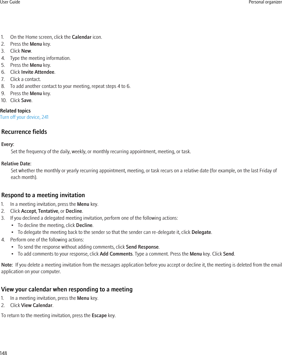 1. On the Home screen, click the Calendar icon.2. Press the Menu key.3. Click New.4. Type the meeting information.5. Press the Menu key.6. Click Invite Attendee.7. Click a contact.8. To add another contact to your meeting, repeat steps 4 to 6.9. Press the Menu key.10. Click Save.Related topicsTurn off your device, 241Recurrence fieldsEvery:Set the frequency of the daily, weekly, or monthly recurring appointment, meeting, or task.Relative Date:Set whether the monthly or yearly recurring appointment, meeting, or task recurs on a relative date (for example, on the last Friday ofeach month).Respond to a meeting invitation1. In a meeting invitation, press the Menu key.2. Click Accept, Tentative, or Decline.3. If you declined a delegated meeting invitation, perform one of the following actions:• To decline the meeting, click Decline.• To delegate the meeting back to the sender so that the sender can re-delegate it, click Delegate.4. Perform one of the following actions:• To send the response without adding comments, click Send Response.• To add comments to your response, click Add Comments. Type a comment. Press the Menu key. Click Send.Note:  If you delete a meeting invitation from the messages application before you accept or decline it, the meeting is deleted from the emailapplication on your computer.View your calendar when responding to a meeting1. In a meeting invitation, press the Menu key.2. Click View Calendar.To return to the meeting invitation, press the Escape key.User Guide Personal organizer148