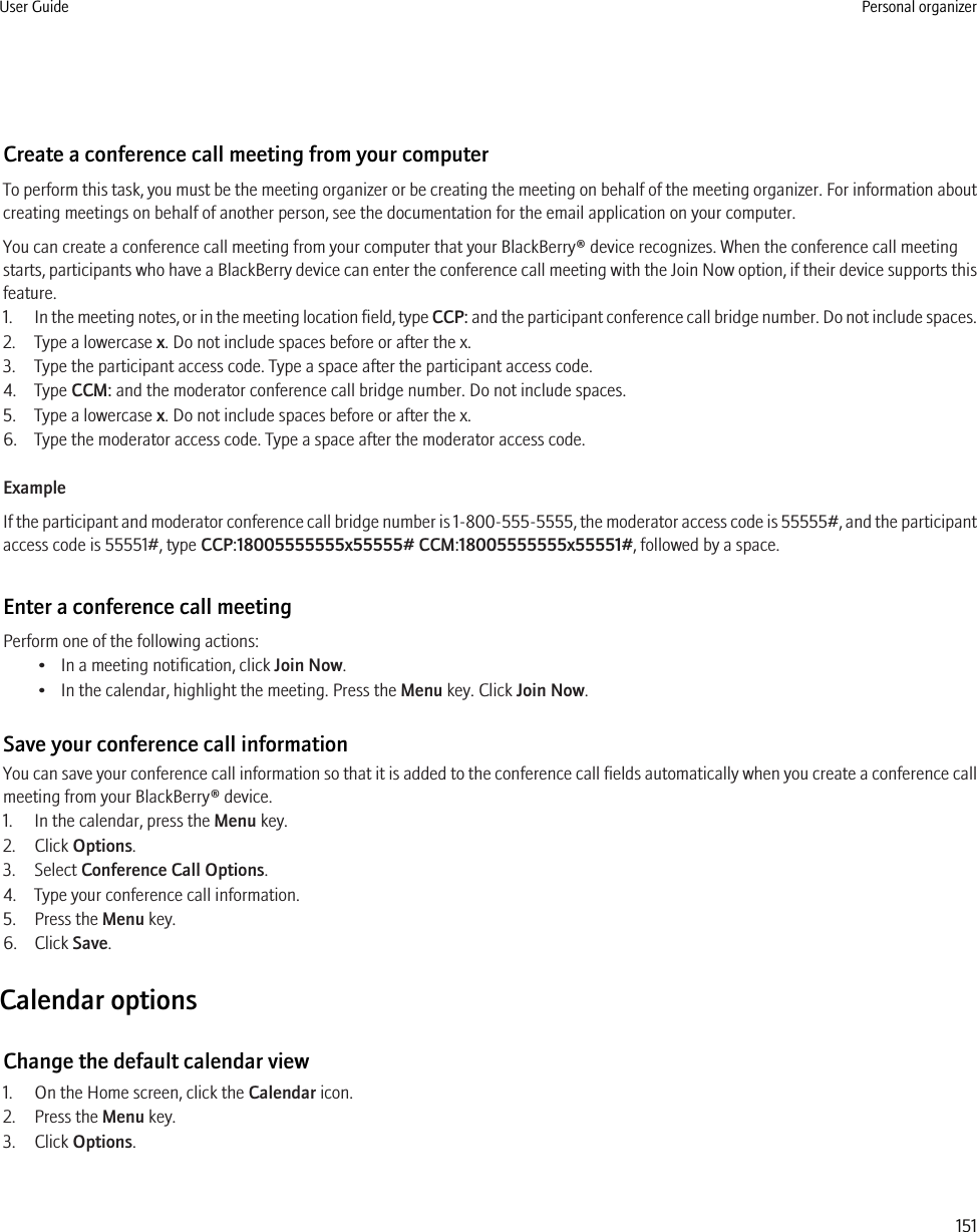 Create a conference call meeting from your computerTo perform this task, you must be the meeting organizer or be creating the meeting on behalf of the meeting organizer. For information aboutcreating meetings on behalf of another person, see the documentation for the email application on your computer.You can create a conference call meeting from your computer that your BlackBerry® device recognizes. When the conference call meetingstarts, participants who have a BlackBerry device can enter the conference call meeting with the Join Now option, if their device supports thisfeature.1. In the meeting notes, or in the meeting location field, type CCP: and the participant conference call bridge number. Do not include spaces.2. Type a lowercase x. Do not include spaces before or after the x.3. Type the participant access code. Type a space after the participant access code.4. Type CCM: and the moderator conference call bridge number. Do not include spaces.5. Type a lowercase x. Do not include spaces before or after the x.6. Type the moderator access code. Type a space after the moderator access code.ExampleIf the participant and moderator conference call bridge number is 1-800-555-5555, the moderator access code is 55555#, and the participantaccess code is 55551#, type CCP:18005555555x55555# CCM:18005555555x55551#, followed by a space.Enter a conference call meetingPerform one of the following actions:• In a meeting notification, click Join Now.• In the calendar, highlight the meeting. Press the Menu key. Click Join Now.Save your conference call informationYou can save your conference call information so that it is added to the conference call fields automatically when you create a conference callmeeting from your BlackBerry® device.1. In the calendar, press the Menu key.2. Click Options.3. Select Conference Call Options.4. Type your conference call information.5. Press the Menu key.6. Click Save.Calendar optionsChange the default calendar view1. On the Home screen, click the Calendar icon.2. Press the Menu key.3. Click Options.User Guide Personal organizer151