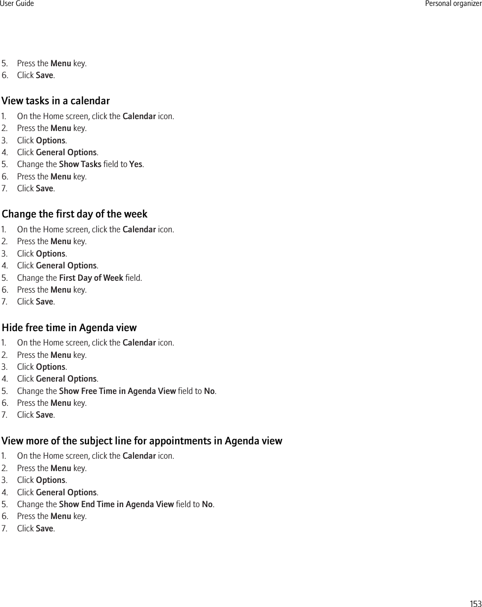 5. Press the Menu key.6. Click Save.View tasks in a calendar1. On the Home screen, click the Calendar icon.2. Press the Menu key.3. Click Options.4. Click General Options.5. Change the Show Tasks field to Yes.6. Press the Menu key.7. Click Save.Change the first day of the week1. On the Home screen, click the Calendar icon.2. Press the Menu key.3. Click Options.4. Click General Options.5. Change the First Day of Week field.6. Press the Menu key.7. Click Save.Hide free time in Agenda view1. On the Home screen, click the Calendar icon.2. Press the Menu key.3. Click Options.4. Click General Options.5. Change the Show Free Time in Agenda View field to No.6. Press the Menu key.7. Click Save.View more of the subject line for appointments in Agenda view1. On the Home screen, click the Calendar icon.2. Press the Menu key.3. Click Options.4. Click General Options.5. Change the Show End Time in Agenda View field to No.6. Press the Menu key.7. Click Save.User Guide Personal organizer153
