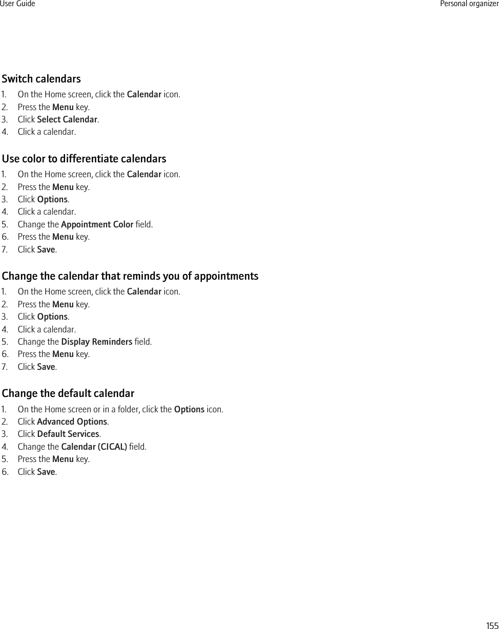 Switch calendars1. On the Home screen, click the Calendar icon.2. Press the Menu key.3. Click Select Calendar.4. Click a calendar.Use color to differentiate calendars1. On the Home screen, click the Calendar icon.2. Press the Menu key.3. Click Options.4. Click a calendar.5. Change the Appointment Color field.6. Press the Menu key.7. Click Save.Change the calendar that reminds you of appointments1. On the Home screen, click the Calendar icon.2. Press the Menu key.3. Click Options.4. Click a calendar.5. Change the Display Reminders field.6. Press the Menu key.7. Click Save.Change the default calendar1. On the Home screen or in a folder, click the Options icon.2. Click Advanced Options.3. Click Default Services.4. Change the Calendar (CICAL) field.5. Press the Menu key.6. Click Save.User Guide Personal organizer155