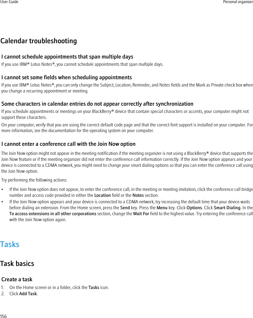 Calendar troubleshootingI cannot schedule appointments that span multiple daysIf you use IBM® Lotus Notes®, you cannot schedule appointments that span multiple days.I cannot set some fields when scheduling appointmentsIf you use IBM® Lotus Notes®, you can only change the Subject, Location, Reminder, and Notes fields and the Mark as Private check box whenyou change a recurring appointment or meeting.Some characters in calendar entries do not appear correctly after synchronizationIf you schedule appointments or meetings on your BlackBerry® device that contain special characters or accents, your computer might notsupport these characters.On your computer, verify that you are using the correct default code page and that the correct font support is installed on your computer. Formore information, see the documentation for the operating system on your computer.I cannot enter a conference call with the Join Now optionThe Join Now option might not appear in the meeting notification if the meeting organizer is not using a BlackBerry® device that supports theJoin Now feature or if the meeting organizer did not enter the conference call information correctly. If the Join Now option appears and yourdevice is connected to a CDMA network, you might need to change your smart dialing options so that you can enter the conference call usingthe Join Now option.Try performing the following actions:•If the Join Now option does not appear, to enter the conference call, in the meeting or meeting invitation, click the conference call bridgenumber and access code provided in either the Location field or the Notes section.• If the Join Now option appears and your device is connected to a CDMA network, try increasing the default time that your device waitsbefore dialing an extension. From the Home screen, press the Send key. Press the Menu key. Click Options. Click Smart Dialing. In theTo access extensions in all other corporations section, change the Wait For field to the highest value. Try entering the conference callwith the Join Now option again.TasksTask basicsCreate a task1. On the Home screen or in a folder, click the Tasks icon.2. Click Add Task.User Guide Personal organizer156