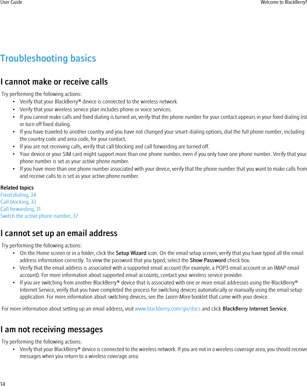 Troubleshooting basicsI cannot make or receive callsTry performing the following actions:• Verify that your BlackBerry® device is connected to the wireless network.• Verify that your wireless service plan includes phone or voice services.•If you cannot make calls and fixed dialing is turned on, verify that the phone number for your contact appears in your fixed dialing listor turn off fixed dialing.• If you have traveled to another country and you have not changed your smart-dialing options, dial the full phone number, includingthe country code and area code, for your contact.• If you are not receiving calls, verify that call blocking and call forwarding are turned off.• Your device or your SIM card might support more than one phone number, even if you only have one phone number. Verify that yourphone number is set as your active phone number.•If you have more than one phone number associated with your device, verify that the phone number that you want to make calls fromand receive calls to is set as your active phone number.Related topicsFixed dialing, 34Call blocking, 33Call forwarding, 31Switch the active phone number, 37I cannot set up an email addressTry performing the following actions:• On the Home screen or in a folder, click the Setup Wizard icon. On the email setup screen, verify that you have typed all the emailaddress information correctly. To view the password that you typed, select the Show Password check box.• Verify that the email address is associated with a supported email account (for example, a POP3 email account or an IMAP emailaccount). For more information about supported email accounts, contact your wireless service provider.• If you are switching from another BlackBerry® device that is associated with one or more email addresses using the BlackBerry®Internet Service, verify that you have completed the process for switching devices automatically or manually using the email setupapplication. For more information about switching devices, see the Learn More booklet that came with your device.For more information about setting up an email address, visit www.blackberry.com/go/docs and click BlackBerry Internet Service.I am not receiving messagesTry performing the following actions:•Verify that your BlackBerry® device is connected to the wireless network. If you are not in a wireless coverage area, you should receivemessages when you return to a wireless coverage area.User Guide Welcome to BlackBerry!14